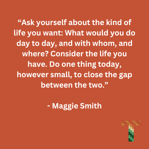 “Ask yourself about the kind of life you want: What would you do day to day, and with whom, and where? Consider the life you have. Do one thing today, however small, to close the gap between the two.” - Maggie Smith