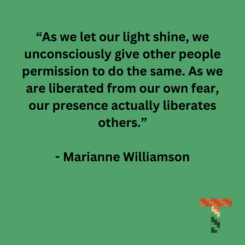 “As we let our light shine, we unconsciously give other people permission to do the same. As we are liberated from our own fear, our presence actually liberates others.” - Marianne Williamson