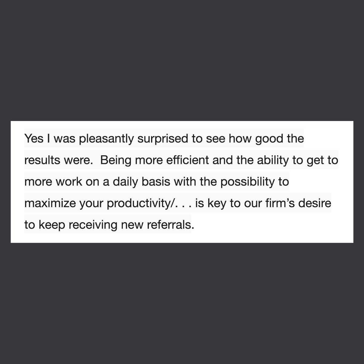 Message from a user: I was pleasantly surprised to see how good the results were. Being more efficient and the ability to get to more work on a daily basis . . . is key to our firm’s desire to keep receiving new referrals.