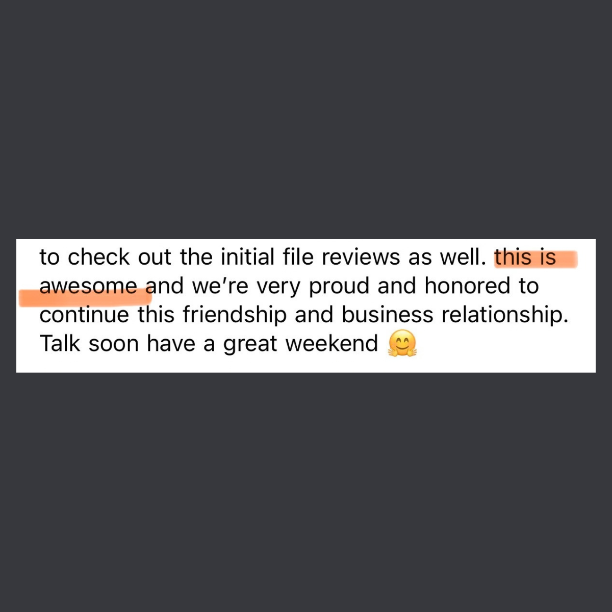 Part of a message from a user: to check out the initial file reviews as well. this is awesome and we’re very proud and honored to continue this friendship and business relationship. Talk soon have a great weekend