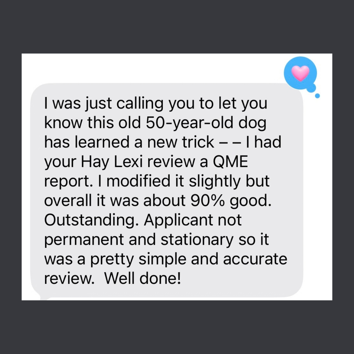 Text from a user: This old 50-year-old dog has learned a new trick. I had your Hay Lexi review a QME report. I modified it slightly but overall it was about 90% good. Outstanding. It was a pretty simple and accurate review. Well done!