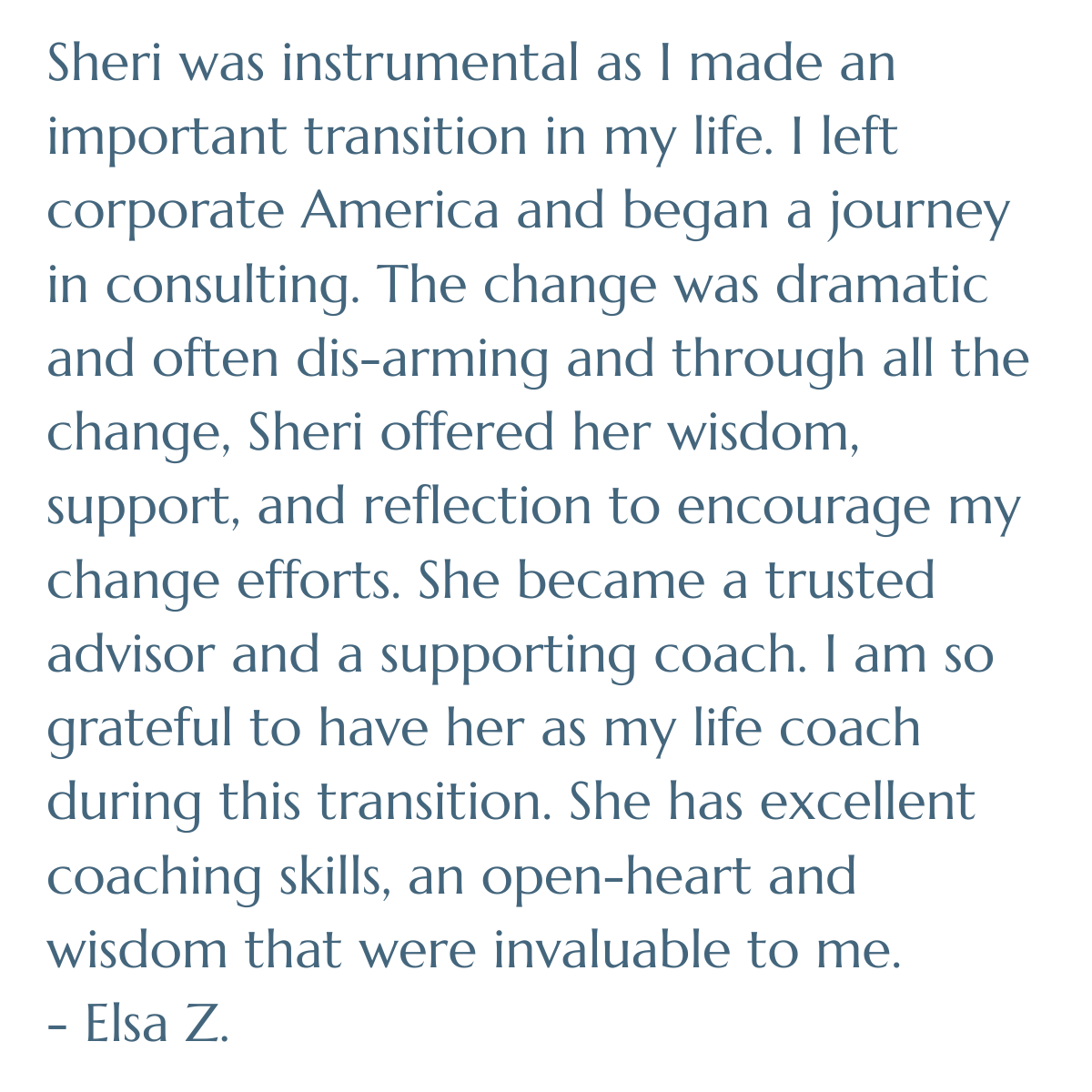 Sheri was instrumental as I made an important transition in my life. I left corporate America and began a journey in consulting. The change was dramatic and often dis-arming and through all the change, Sheri offered her wisdom, support, & reflection
