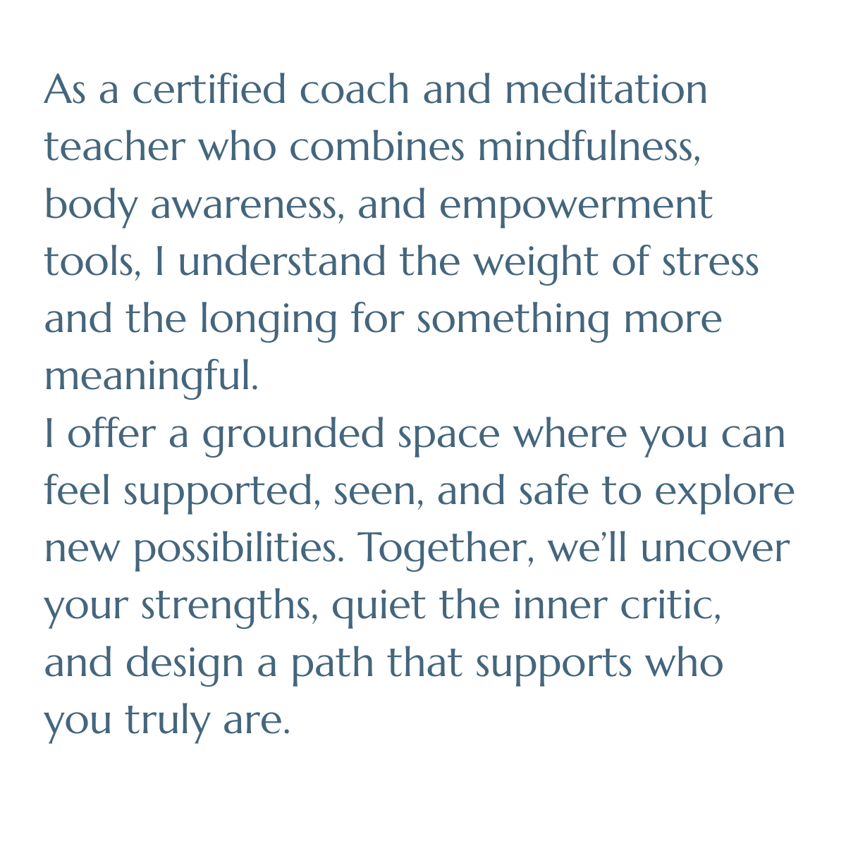 As a certified coach and meditation teacher who combines mindfulness, body awareness, and empowerment tools, I understand the weight of stress and the longing for something more meaningful.  I offer a grounded space where you can feel supported, seen