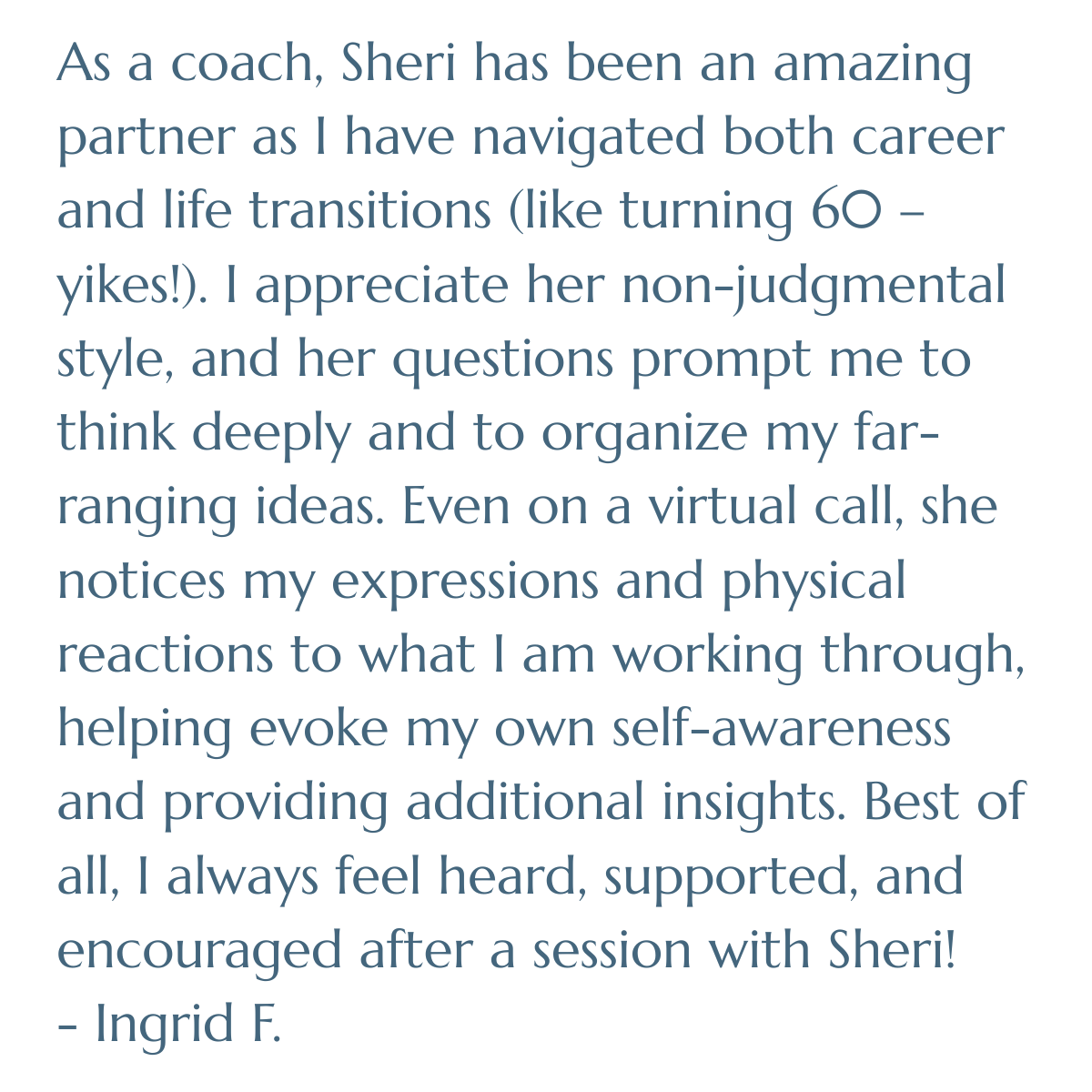 As a coach, Sheri has been an amazing partner as I have navigated both career and life transitions (like turning 60. . .yikes!). I appreciate her non-judgmental style, and her questions prompt me to think deeply and to organize my far-ranging ideas. 