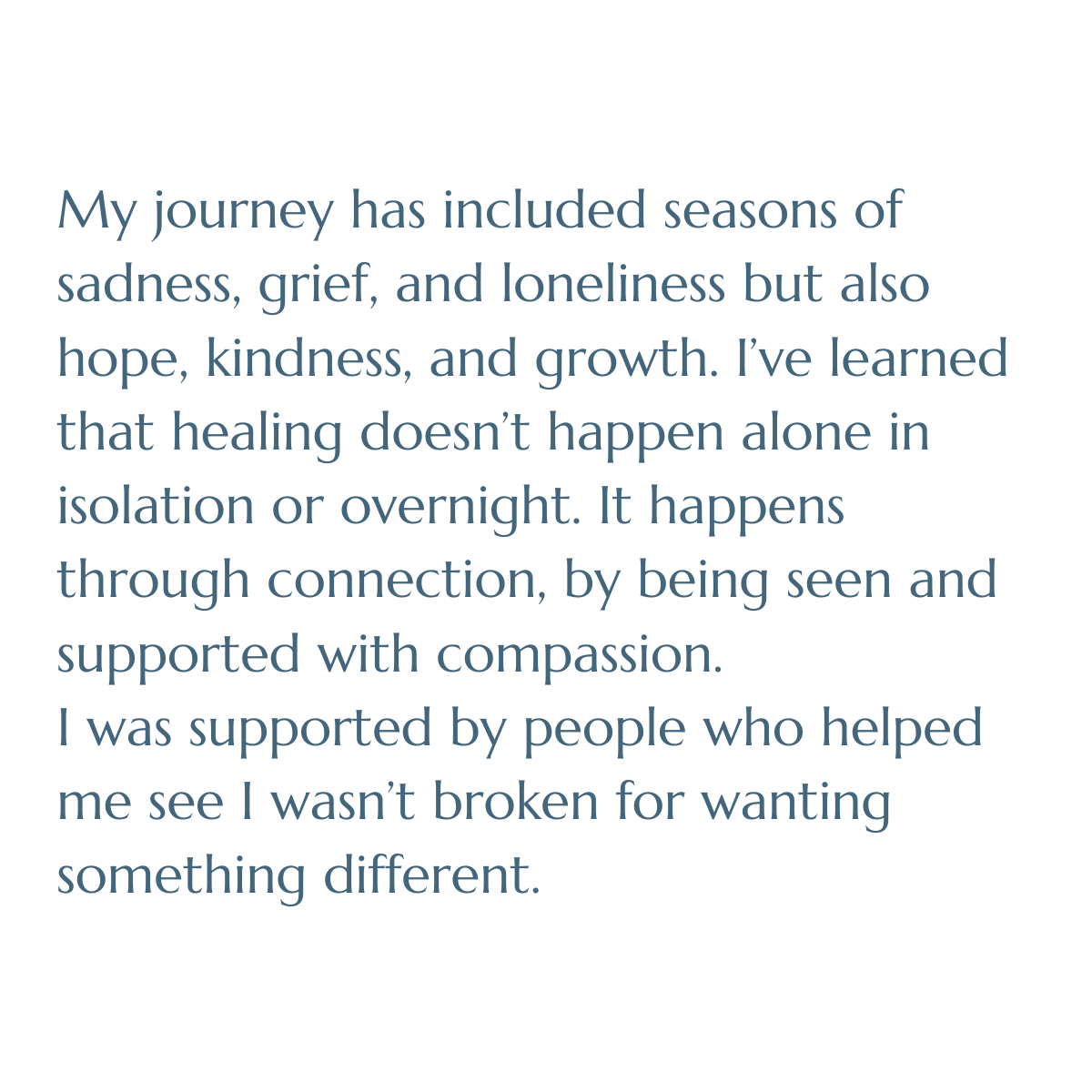 My journey has included seasons of sadness, grief, and loneliness but also hope, kindness, and growth. I’ve learned that healing doesn’t happen alone in isolation or overnight. It happens through connection, by being seen & supported with compassion