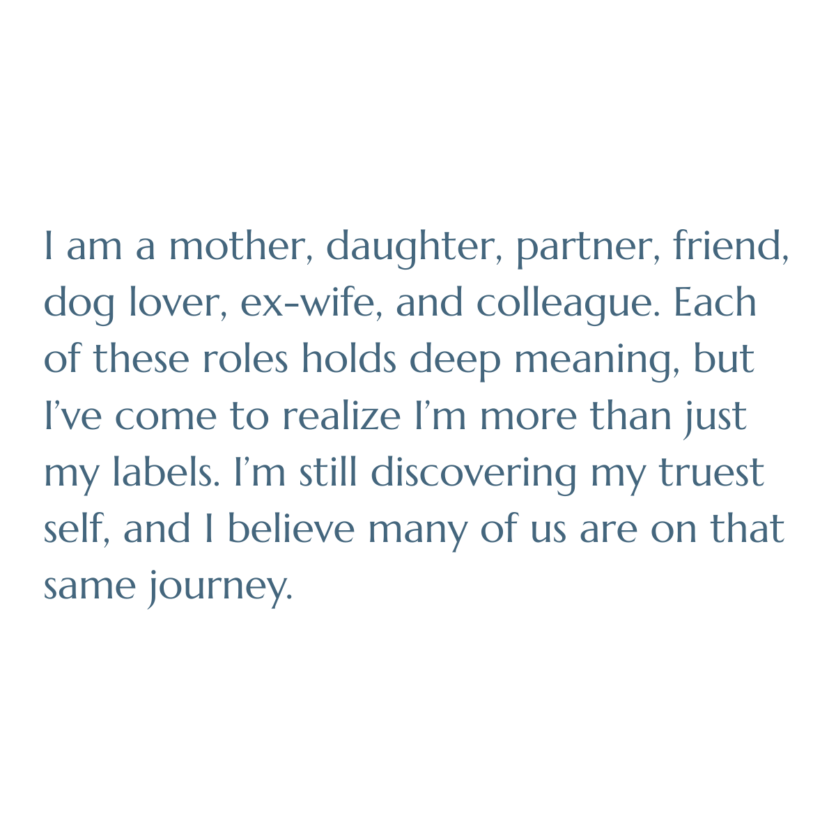 I am a mother, daughter, partner, friend, dog lover, ex-wife, and colleague. Each of these roles holds deep meaning, but I’ve come to realize I’m more than just my labels. I’m still discovering my truest self and I believe many of us are on that same