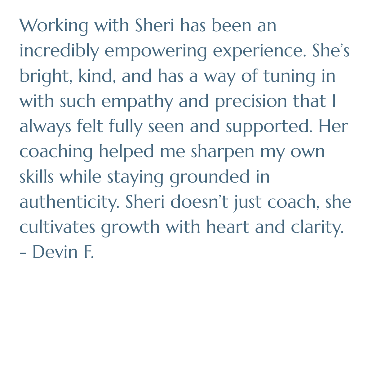 Working with Sheri has been an incredibly empowering experience. She’s bright, kind, and has a way of tuning in with such empathy and precision that I always felt fully seen and supported. Her coaching helped me sharpen my own skills while staying 
