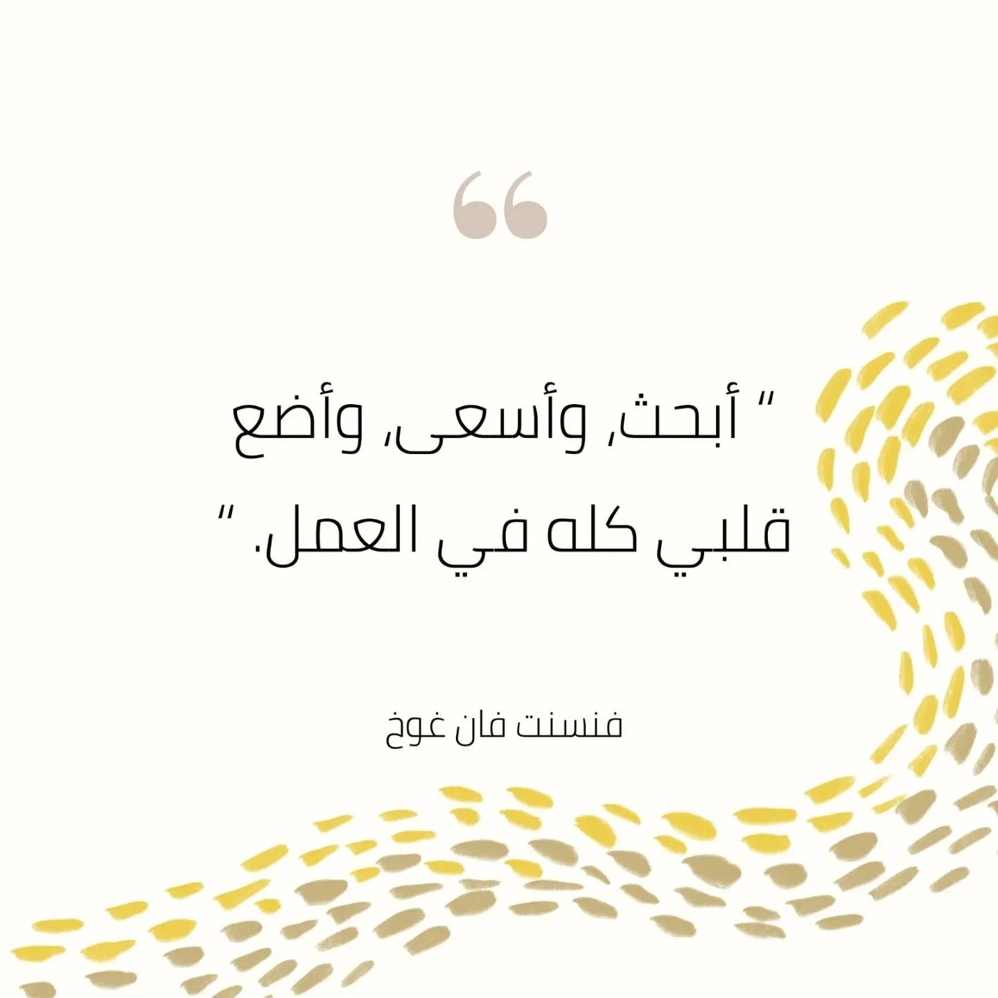 "أبحث، وأسعى، وأضع قلبي كله في العمل."
- فنسنت فان غوخ
"I am seeking, I am striving, I am in it with all my heart."
- Vincent Van Gogh