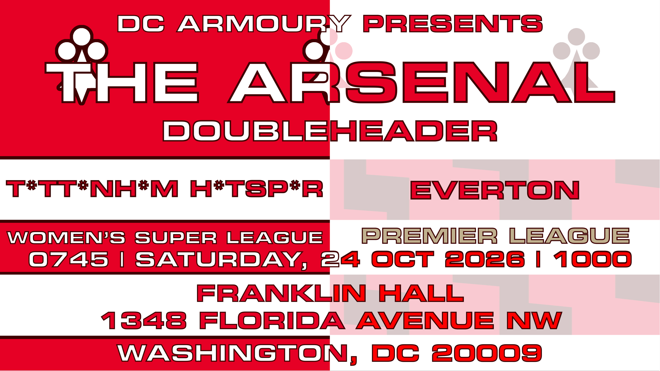 DC Armoury Presents The Arsenal Doubleheader | T*tt*nh*m away (WSL) | Everton home (Premier League) | Saturday, 24 October 2026 | Kickoff: 0745/1000 EDT | Franklin Hall | 1348 Florida Avenue NW, Washington, DC 20009