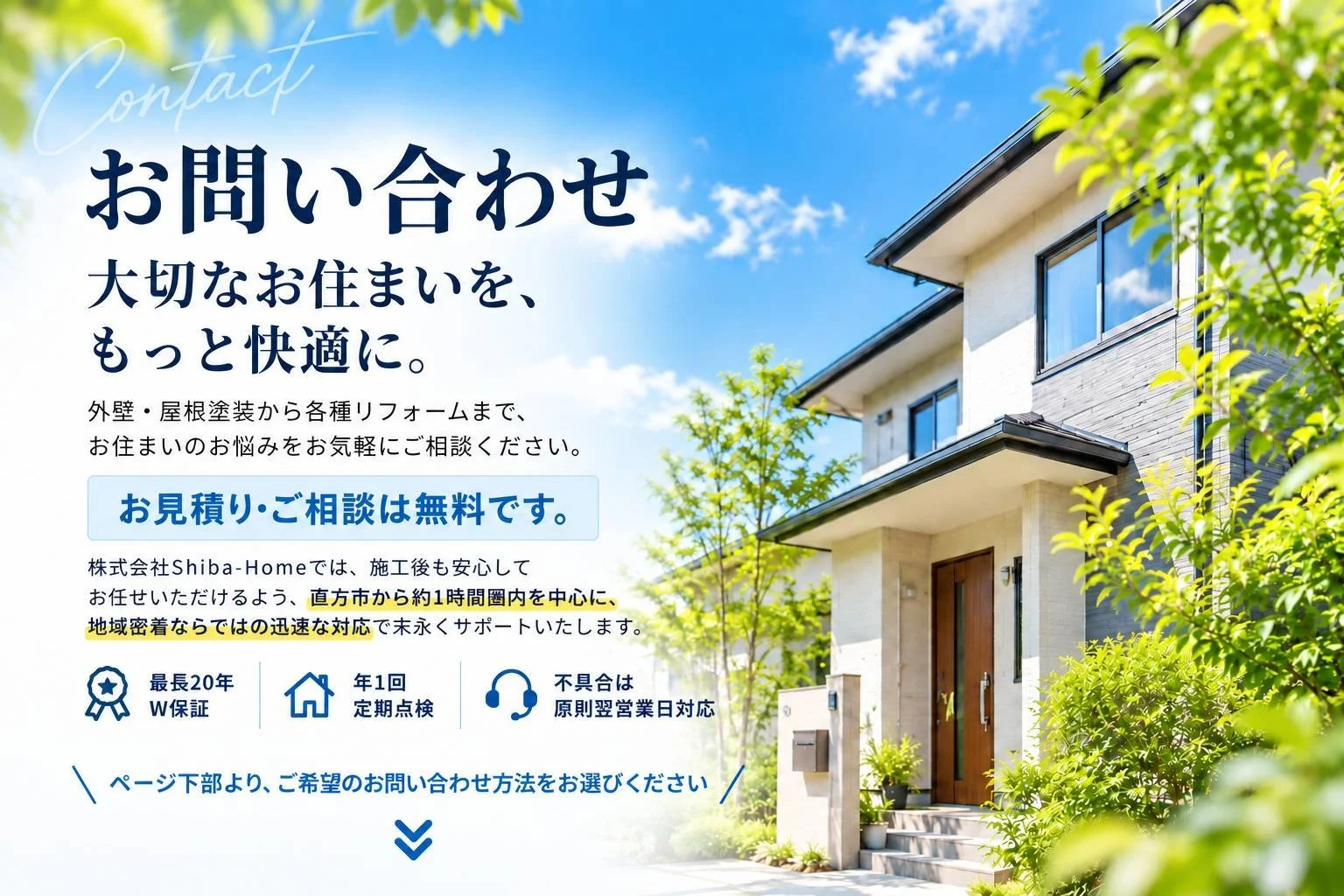 福岡県直方市で外壁塗装・屋根塗装・防水工事・各種リフォーム工事をしている株式会社Shiba-Homeのお問合せ窓口。大切なお住まいをもっと快適に。最長20年のW保証・年1回の定期点検・不具合は翌営業日対応。
直方市・飯塚市・田川市・鞍手郡・北九州市・行橋市・中間市・遠賀郡・糟屋郡・福津市・宗像市に対応。お問い合わせフォーム。