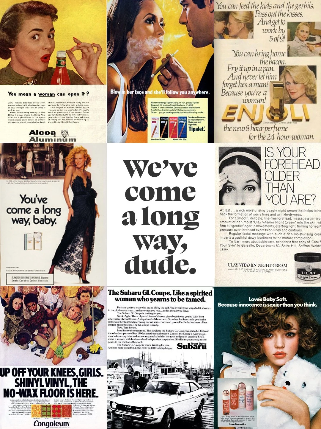 These are real ads. Printed in real magazines. Approved by real people.

"Feminine odor is everyone's problem."

"Cigarettes are like women. The best ones are thin and rich."

"Keep her where she belongs..." (Shoe ad. Wo