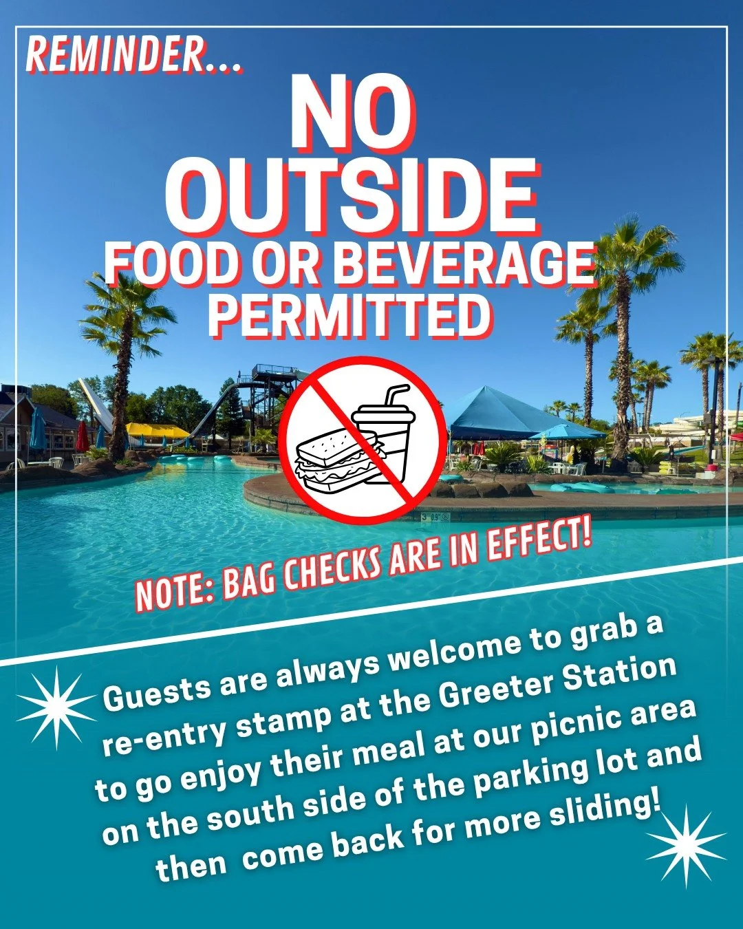 IMPORTANT REMINDER: 
🚫 Outside food &amp; drinks aren't permitted inside the waterpark. 
🎒 Heads up: Bag checks are in effect at entry!

Good news! You're totally welcome to bring your own snacks and drinks to enjoy at our picnic tables on the sout