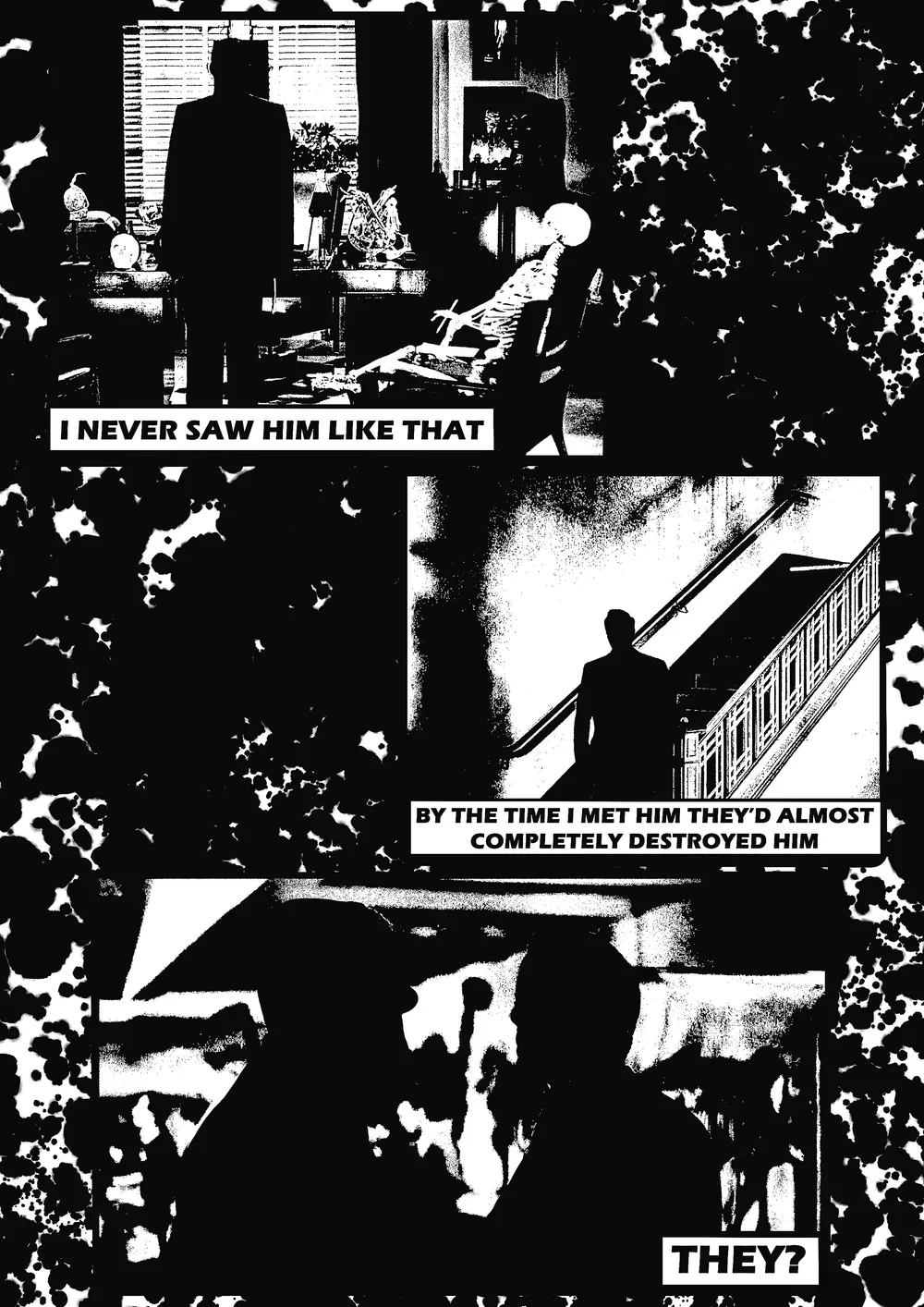 A black and white comic strip with three panels. The first panel shows a man standing in a room with skeletons seated around a table, with the caption ‘I never saw him like that.’ The second panel shows a man walking down a staircase, with the caption ‘By the time I met him they’d almost completely destroyed him.’ The third panel shows two people in conversation, with the caption ‘They?’.