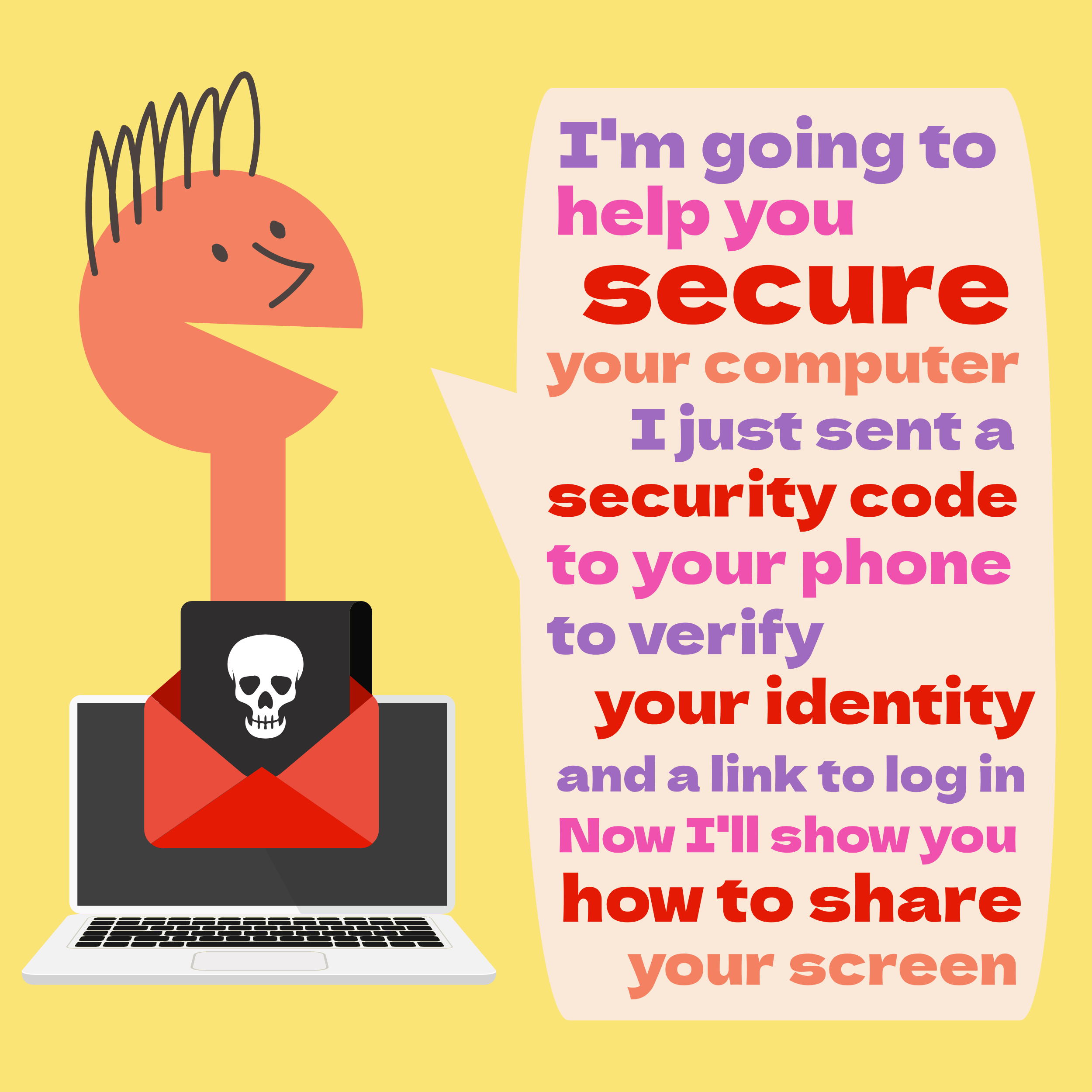 Illustration of a tech support scammer saying, “I’M GOING TO HELP YOU SECURE YOUR COMPUTER, I JUST SENT A SECURITY CODE TO YOUR PHONE TO VERIFY YOUR IDENTITY AND A LINK TO LOG IN. NOW I’LL SHOW YOU HOW TO SHARE YOUR SCREEN.”