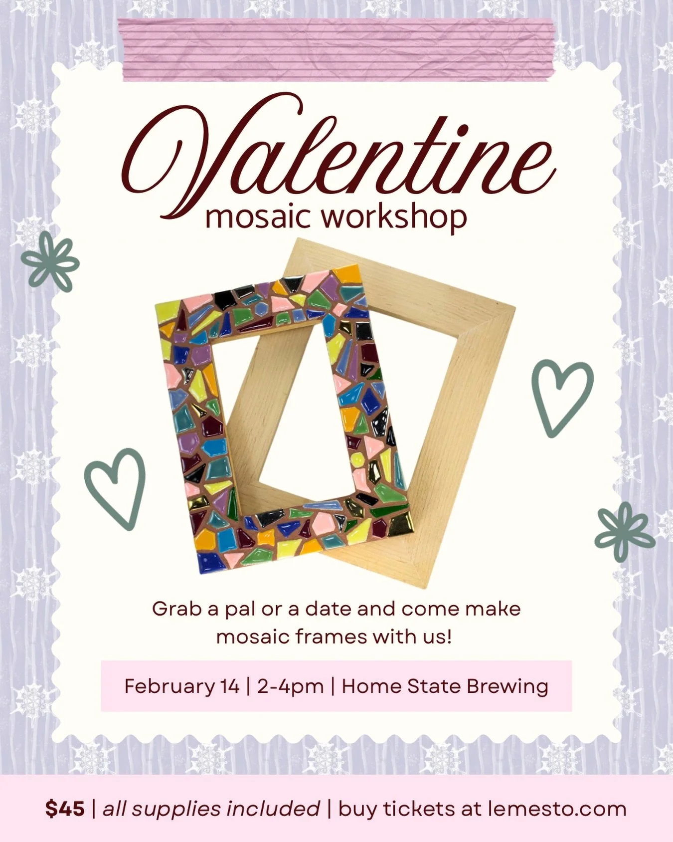 Let&rsquo;s celebrate love! Grab your gal pals, a date, or anyone you want to celebrate love with and join us for the afternoon on Valentine&rsquo;s Day to make a mosaic frame. We&rsquo;ll also have a photographer on site to capture your crafty momen