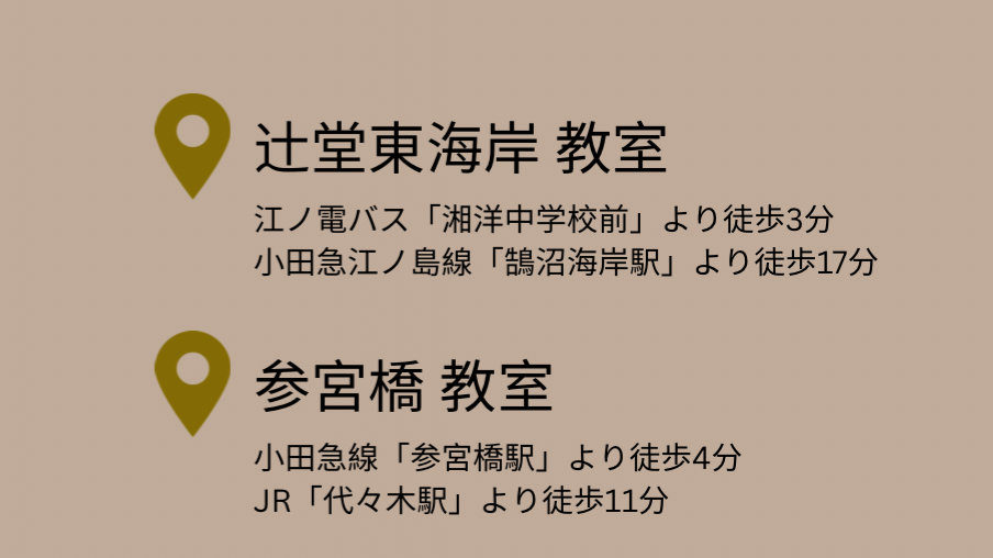 【辻堂東海岸教室】 神奈川県藤沢市辻堂東海岸4丁目15番 （最寄駅：JR辻堂駅 小田急線 鵠沼海岸）  【参宮橋教室】 東京都渋谷区代々木3丁目38番 （最寄駅：小田急線 参宮橋駅 JR代々木駅）