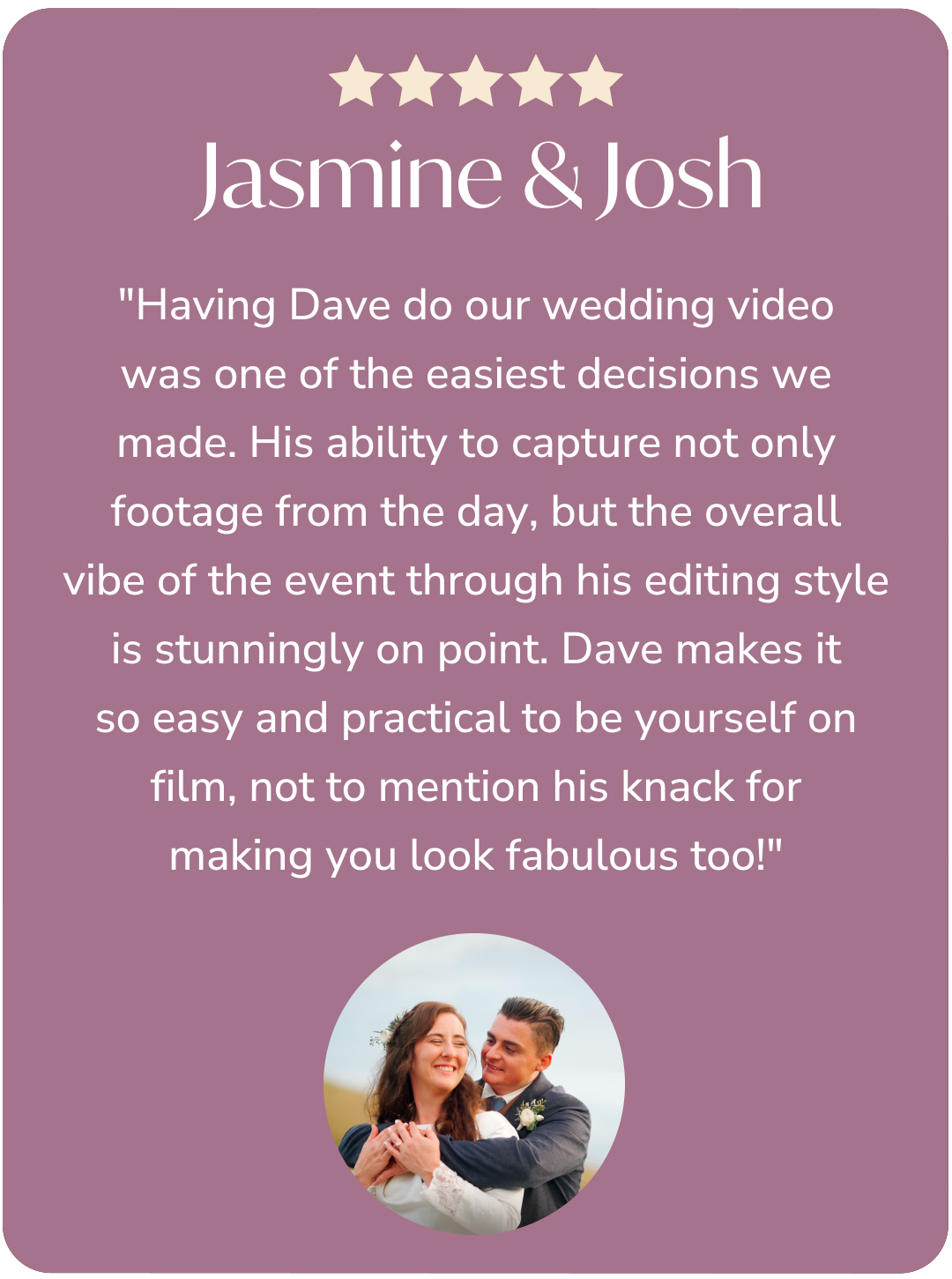 A testimonial card with a brown background. It has five stars at the top, followed by the names Jasmine & Josh, and a paragraph praising Dave's ability to capture footage and edit video for a wedding. At the bottom, there is a small circular photo of a happy couple, with the groom hugging the bride from behind.