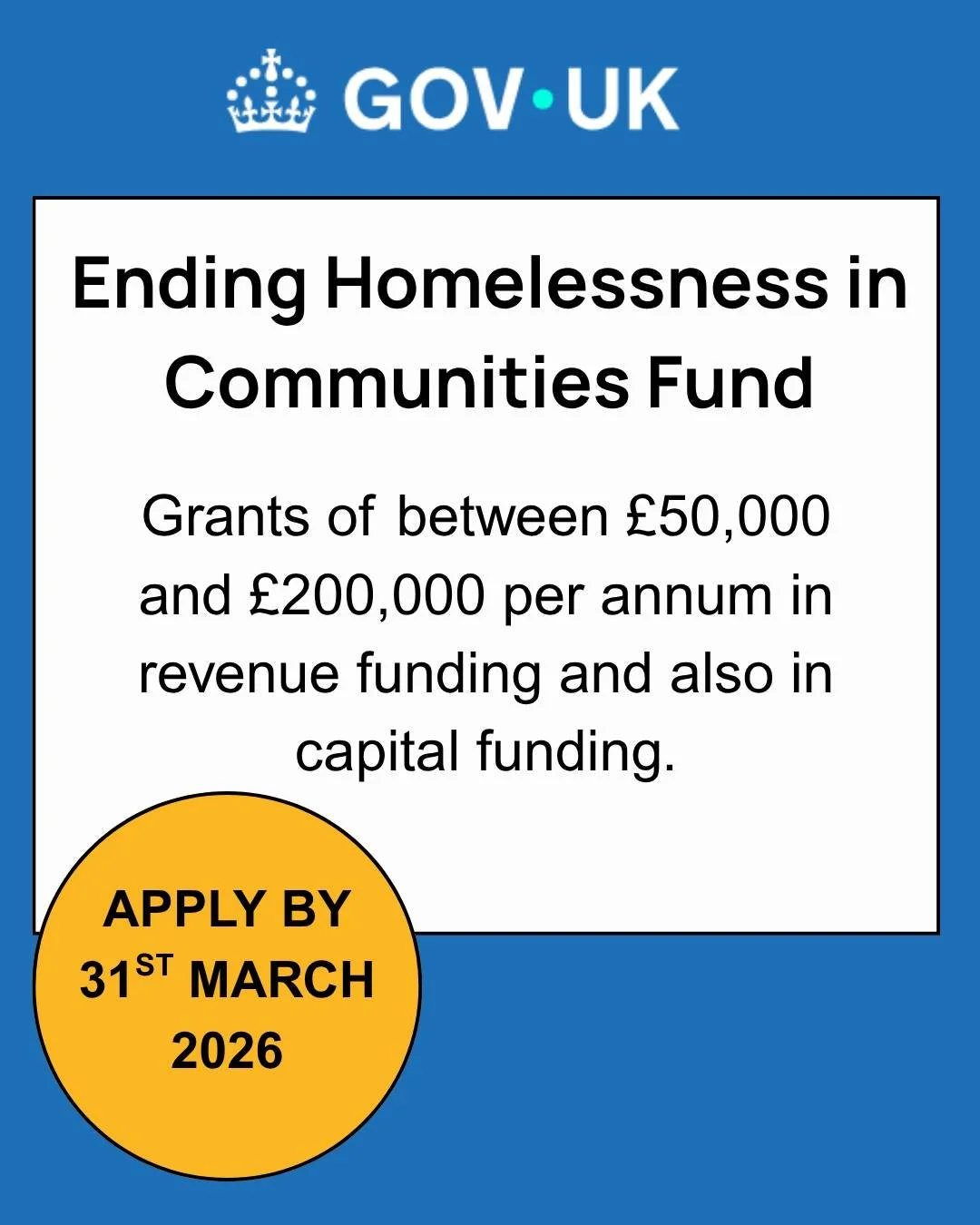 Closing on 31st March 2026 at midday!

The Ending Homelessness in Communities Fund

Funding amount and term: between &pound;50,000 and &pound;200,000 per annum in revenue funding and also in capital funding.

Funding for: support VCFS organisations t