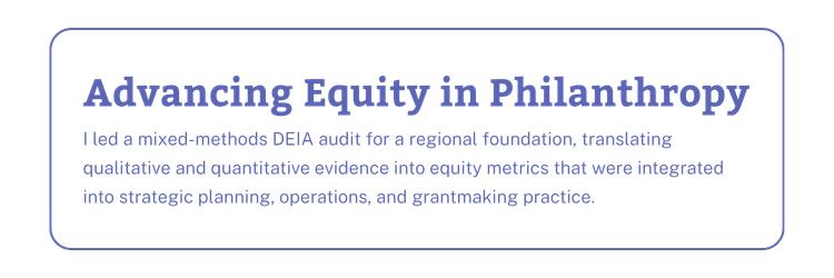 Advancing Equity in Philanthropy: I led a mixed-methods DEIA audit for a regional foundation, translating qualitative and quantitative evidence into equity metrics that were integrated into strategic planning, operations, and grantmaking practice.