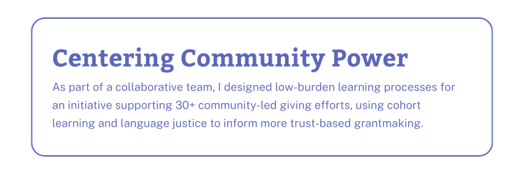 Centering Community Power: As part of a collaborative team, I designed low-burden learning processes for an initiative supporting 30+ community-led giving efforts, using cohort learning and language justice to inform more trust-based grantmaking.