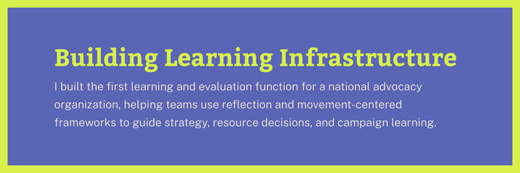 Building Learning Infrastructure: I built the first learning and evaluation function for a national advocacy organization, helping teams use reflection and movement-centered frameworks to guide strategy, resource decisions, and campaign learning.