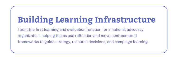 Building Learning Infrastructure: I built the first learning and evaluation function for a national advocacy organization, helping teams use reflection and movement-centered frameworks to guide strategy, resource decisions, and campaign learning.