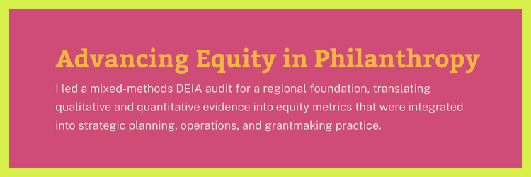 Advancing Equity in Philanthropy: I led a mixed-methods DEIA audit for a regional foundation, translating qualitative and quantitative evidence into equity metrics that were integrated into strategic planning, operations, and grantmaking practice.