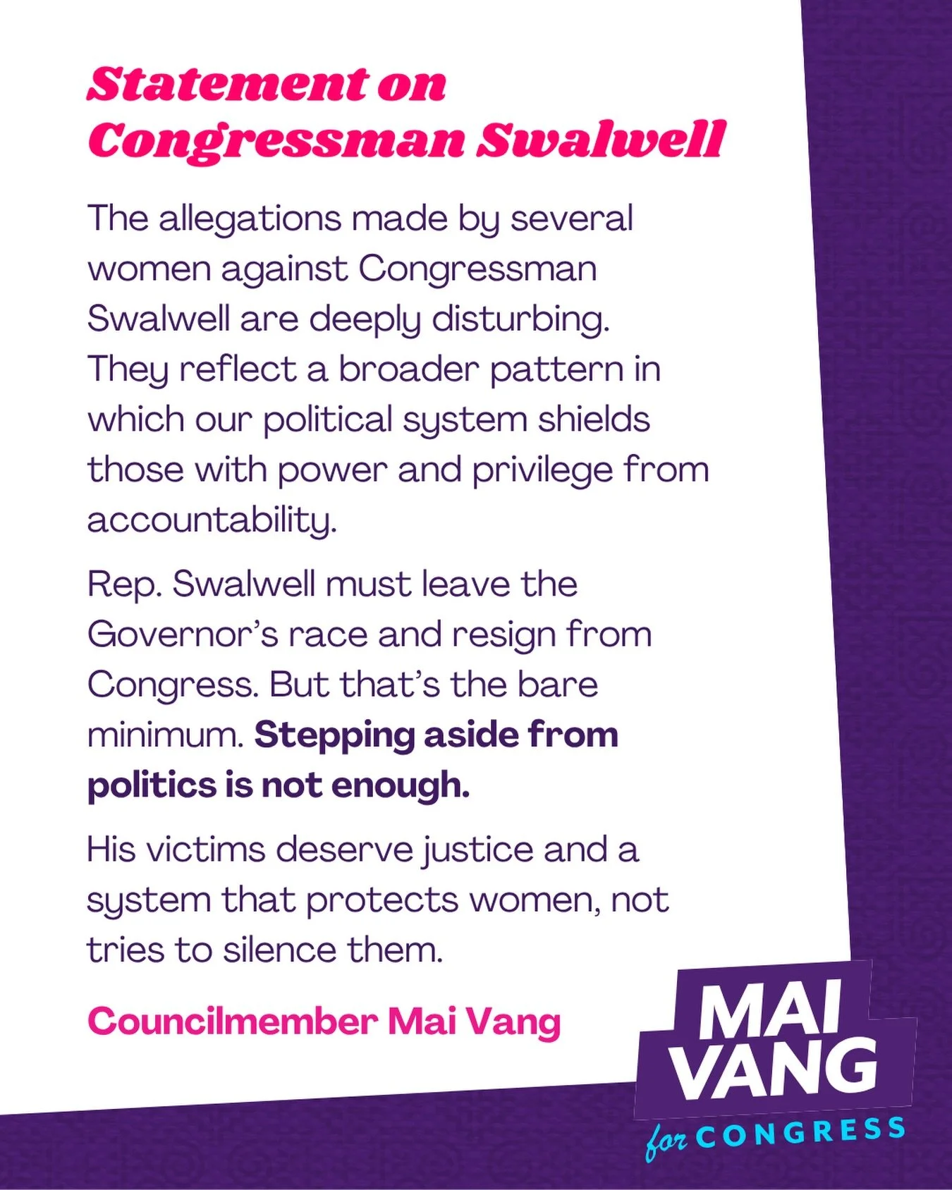 Statement: The allegations made by several women against Congressman Swalwell are deeply disturbing. They reflect a broader pattern in which our political system shields those with power and privilege from accountability. 

Rep. Swalwell must leave t