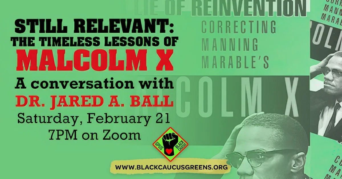 In commemoration of the anniversary of the Assassination of Malcolm X, the National Black Caucus of the Green Party of the United States will host a special webinar on Saturday, February 21, at 4 PM PST / 7 PM EST: "Still Relevant: The Timeless 