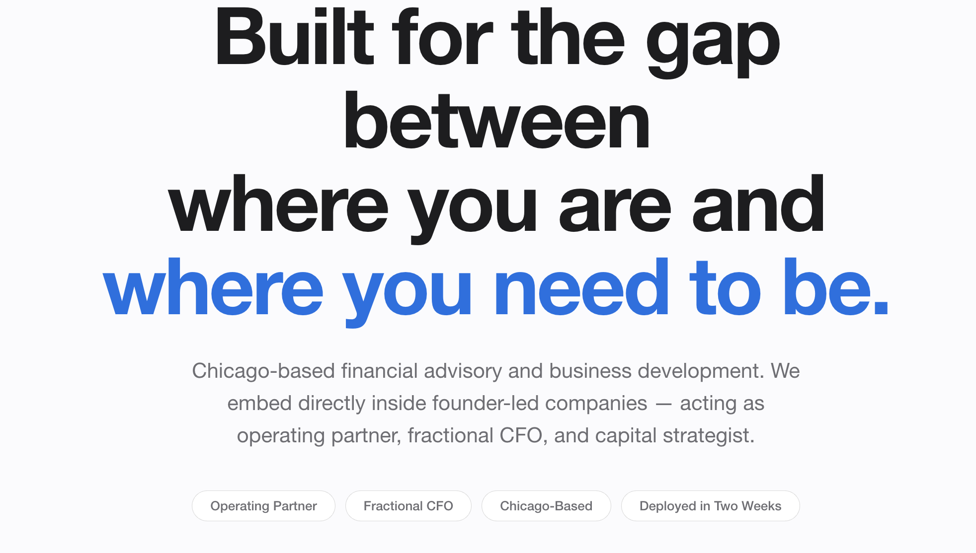 Text saying, 'Built for the gap between where you are and where you need to be,' with smaller text explaining, a Chicago-based financial advisory and business development company that embeds inside founder-led companies and acts as an operating partner, fractional CFO, and capital strategist. There are also tags at the bottom that read: Operating Partner, Fractional CFO, Chicago-Based, Deployed in Two Weeks.
