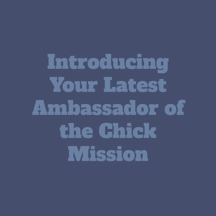       
  
      Introducing Your Latest Ambassador       of the Chick Mission      I am beyond grateful for the opportunity to work with the Chick Mission as a High School Ambassador. The Chick Mission is a nonprofit organization that aims to help fe