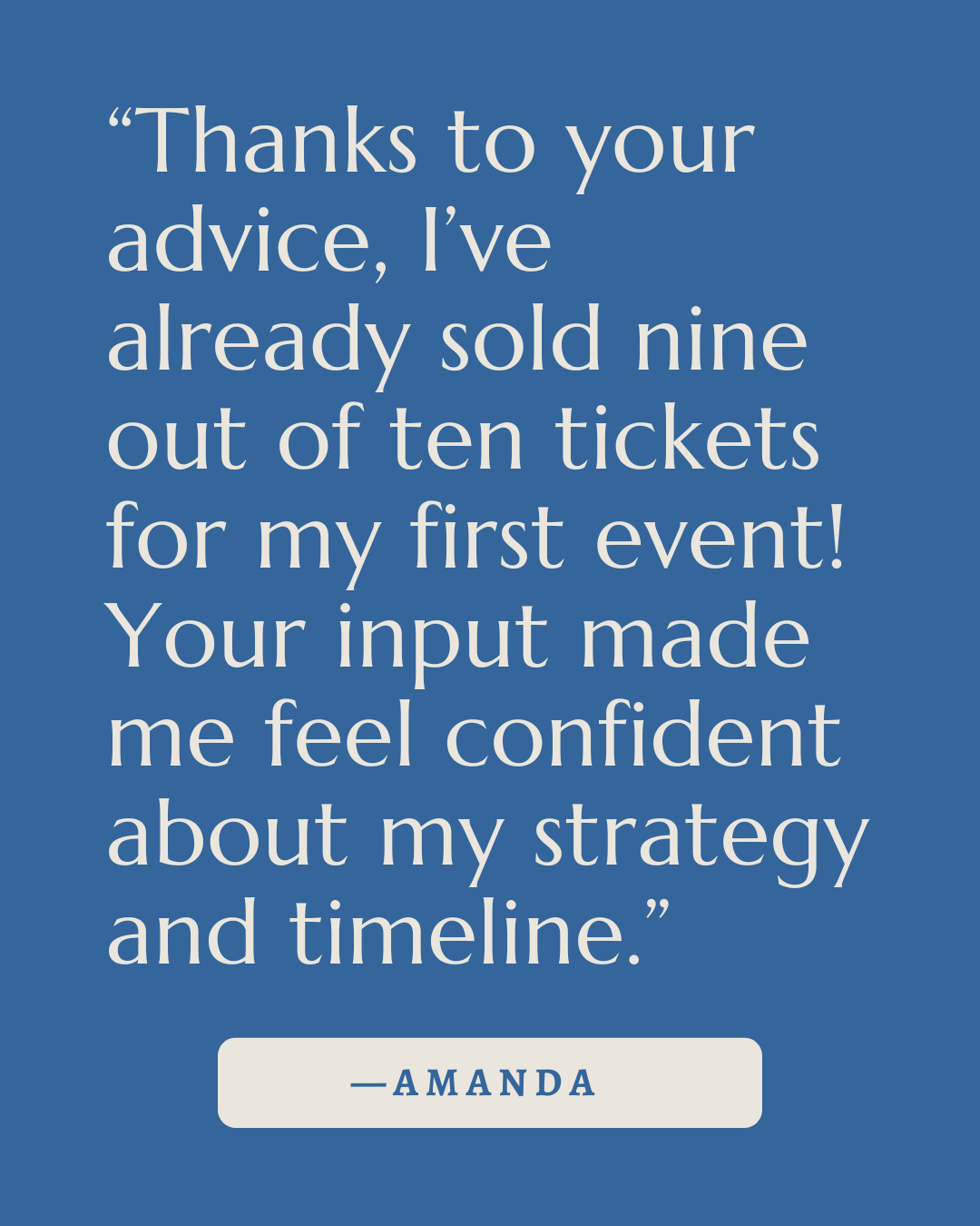 A blue background with white text of a quote that says, "Thanks to your advice, I've already sold nine out of ten tickets for my first event! Your input made me feel confident about my strategy and timeline." at the bottom, with the name Amanda.