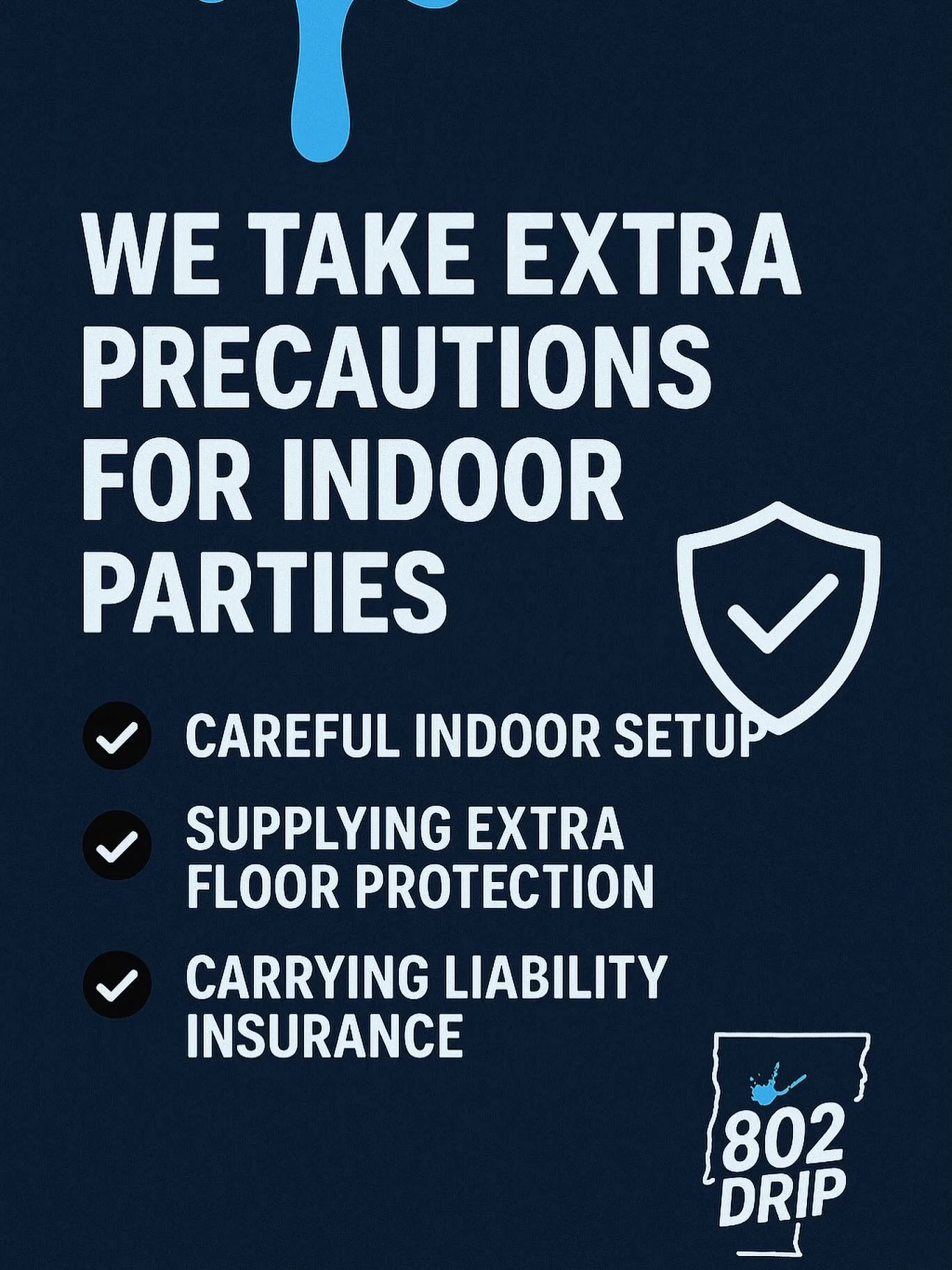 At 802 Drip, your space and your peace of mind matter to us! 

When we bring the splatter party indoors, we take extra precautions to keep everything clean, safe, and fully contained. From floor protection to controlled paint zones, we make sure the 
