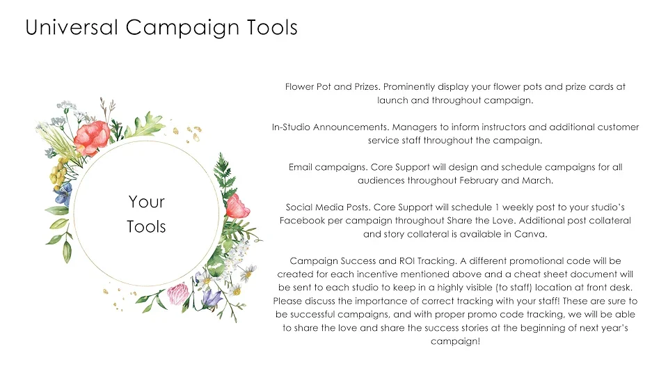 Universal Campaign Tools
Flower Pots and Prizes. Prominently display your flower pots and prize cards at launch and throughout campaign. 
In-Studio Announcements. Managers to inform instructions and additional customer service staff throughout the