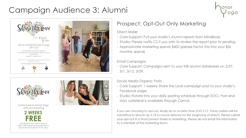 Alumni: Opt-Out Only Marketing
Direct Mailer
Core Support to pull studios alumni reports from MindBody Online. Studios should notify Core Support if they want to review the report prior to sending. 
Approximate marketing spend: $400
Email Campaigns