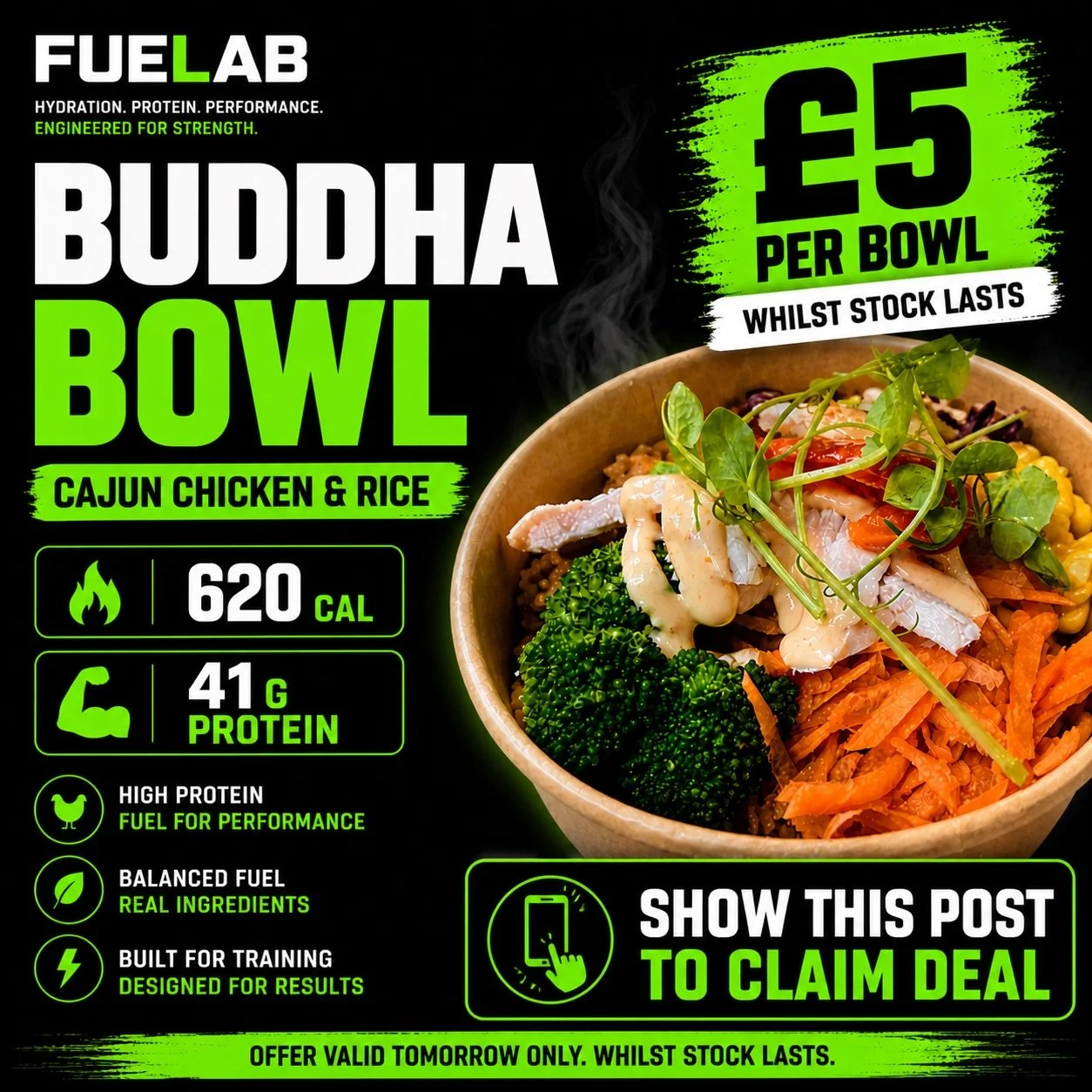 TOMORROW ONLY - Wednesday 6th May

&pound;5 BUDDHA BOWLS
Cajun Chicken &amp; Rice

620 CAL | 41G PROTEIN

Real food. Real fuel. Great taste.

No shortcuts. Tasty and nutritious. 

Show this post to claim the deal.
Whilst stock lasts.

Hydration. Prot