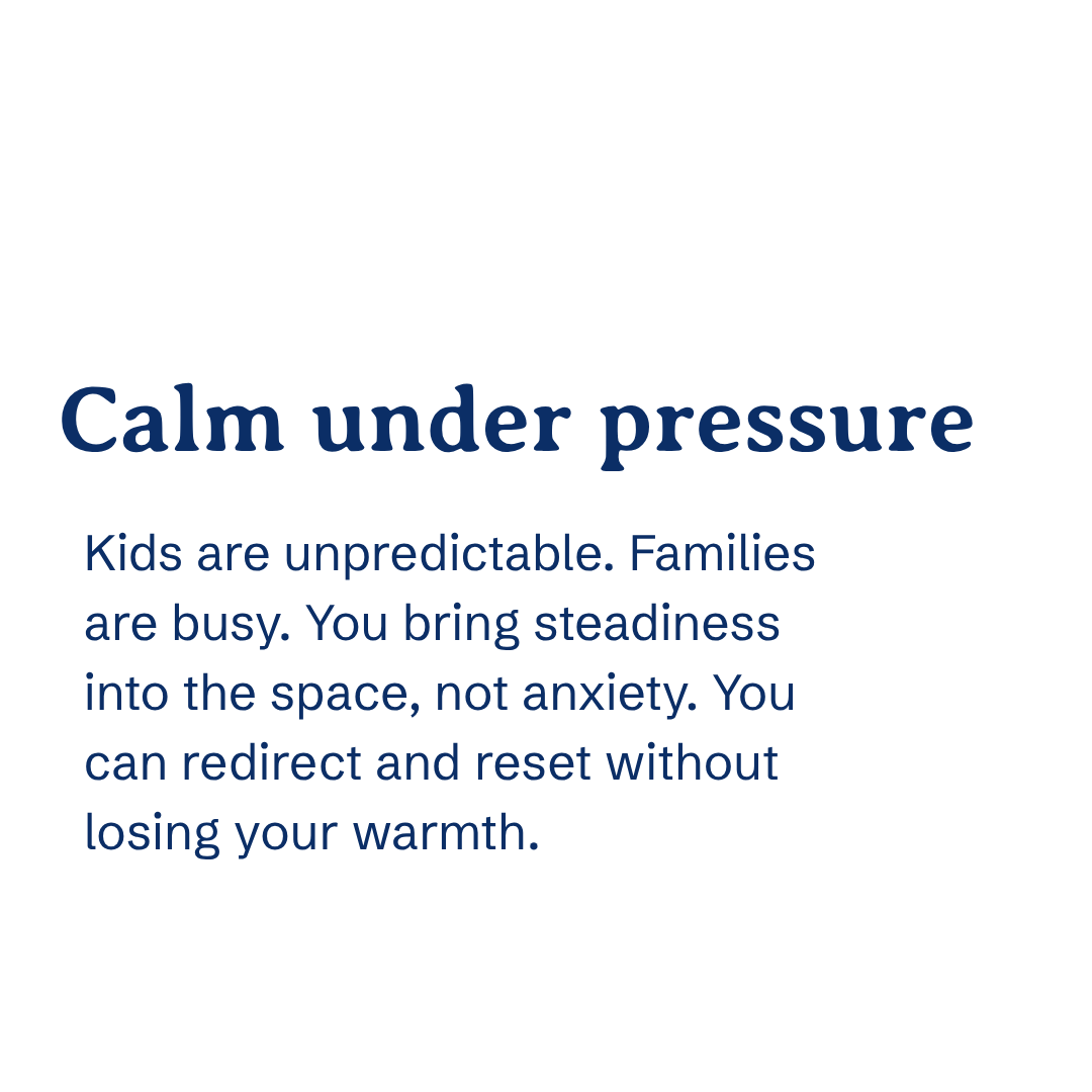 Calm under pressure Kids are unpredictable. Families are busy. You bring steadiness into the space, not anxiety. You can redirect and reset without losing your warmth.