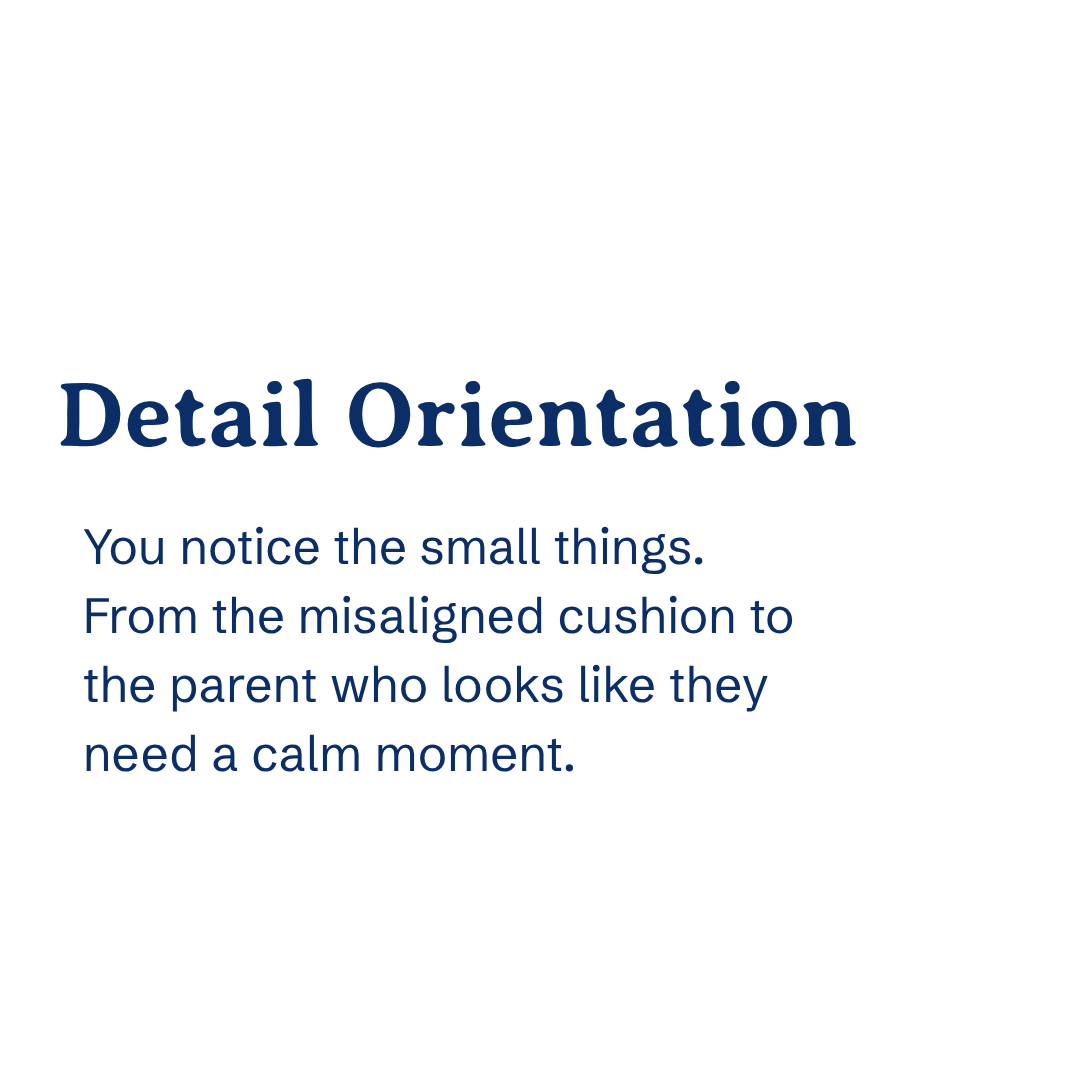 Detail orientation You notice the small things — the misaligned cushion, the child who needs a little extra reassurance, the parent who looks like they need a calm moment.