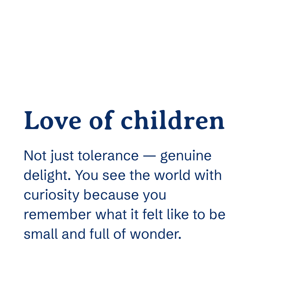 Love of children Not just tolerance — genuine delight. You see the world with curiosity because you remember what it felt like to be small and full of wonder.