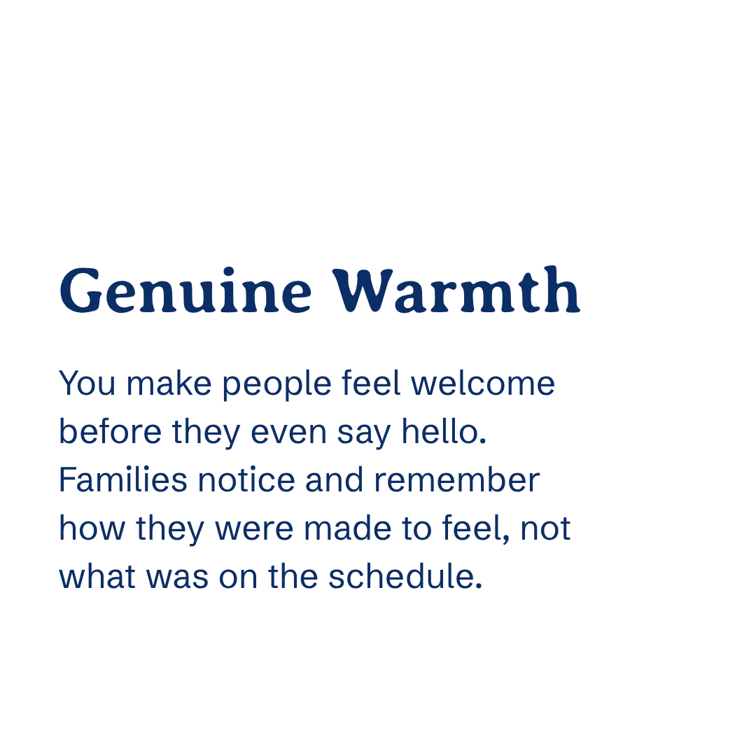 Genuine warmth You make people feel welcome before they even say hello. Families notice and remember how they were made to feel — not what was on the schedule.