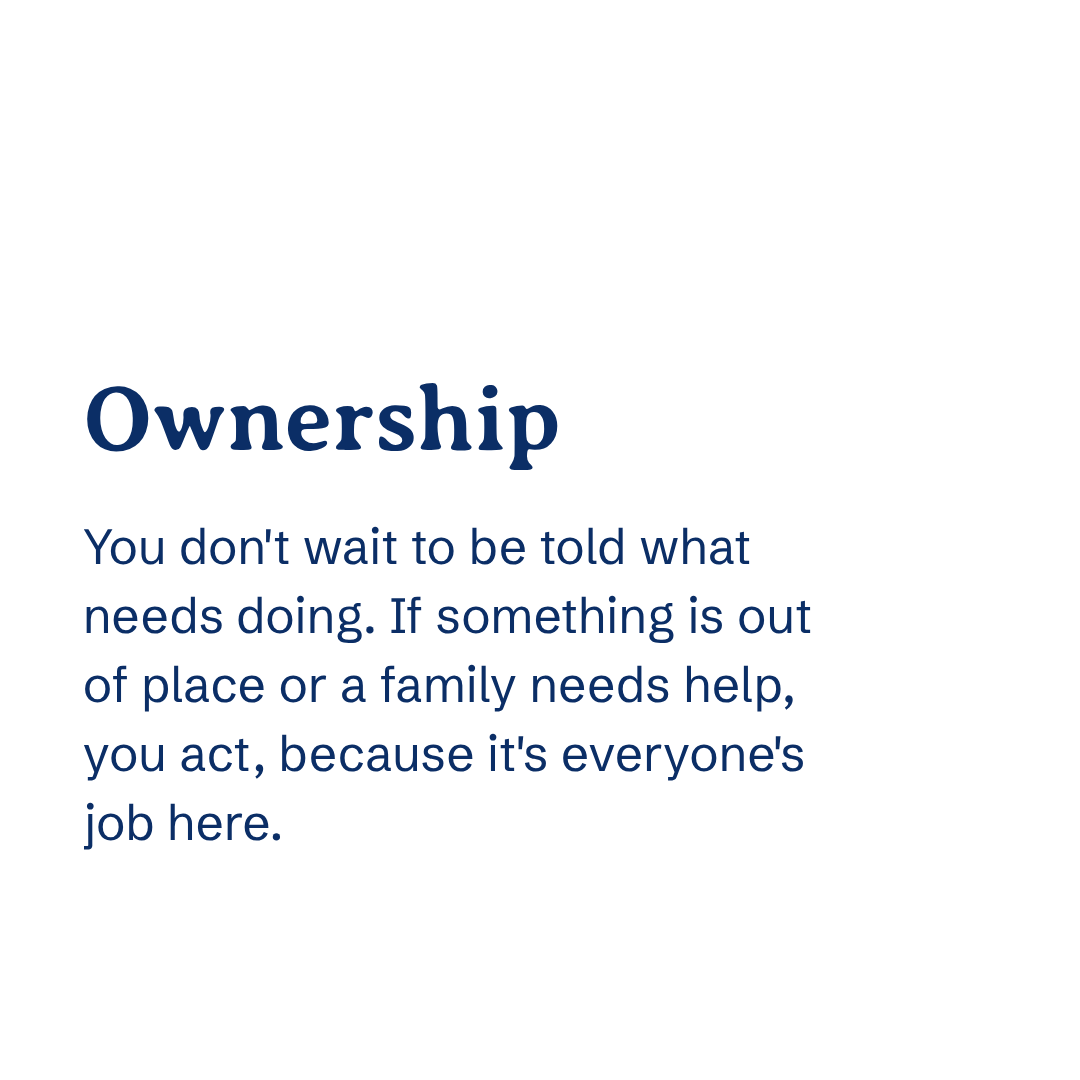Ownership You don't wait to be told what needs doing. If something is out of place or a family needs help, you act — because it's everyone's job here.