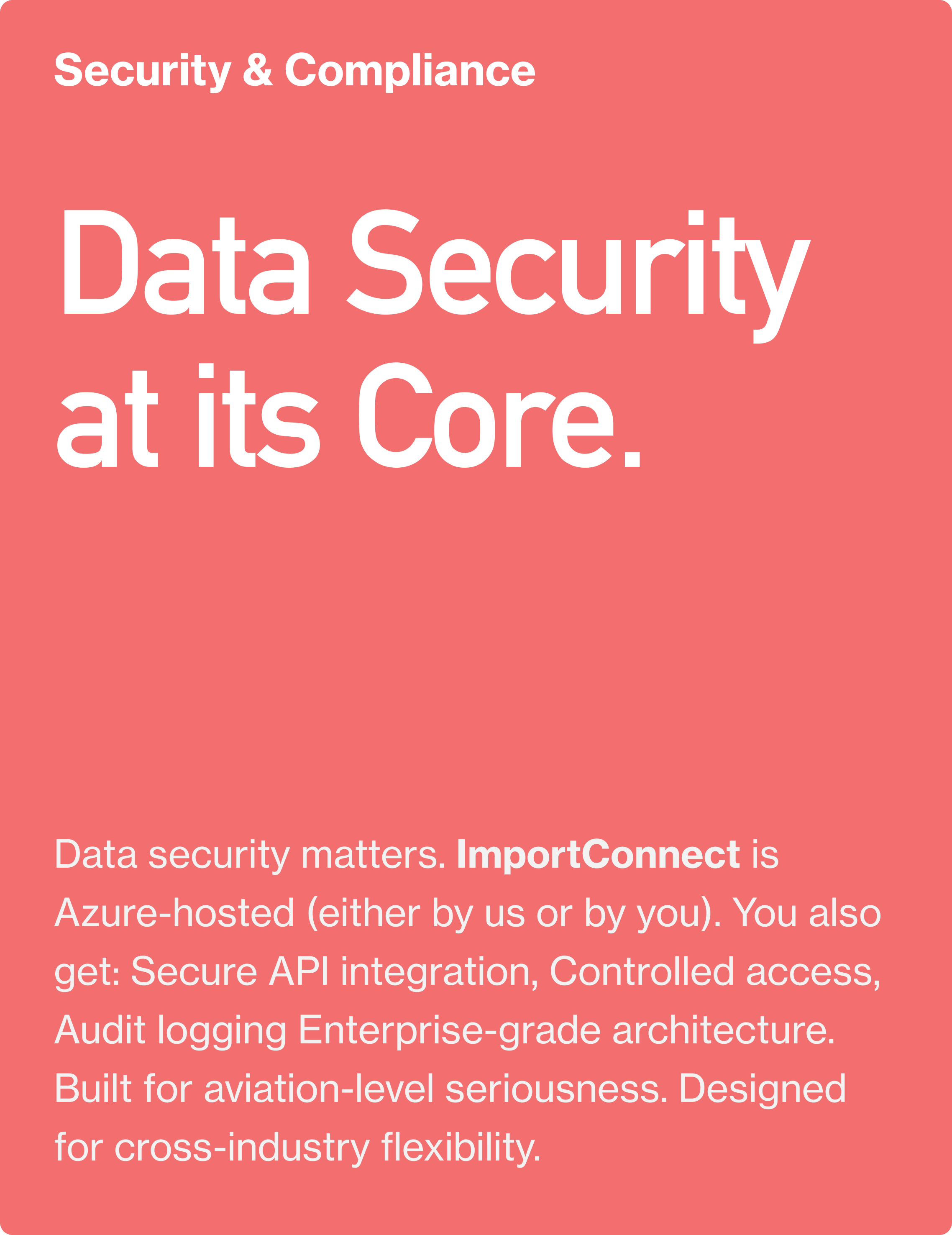 Security & Compliance. Data Security at its Core.Data security matters. ImportConnect is Azure-hosted (either by us or by you). You also get: Secure API integration, Controlled access, Audit logging  Enterprise-grade architecture. Built for aviation