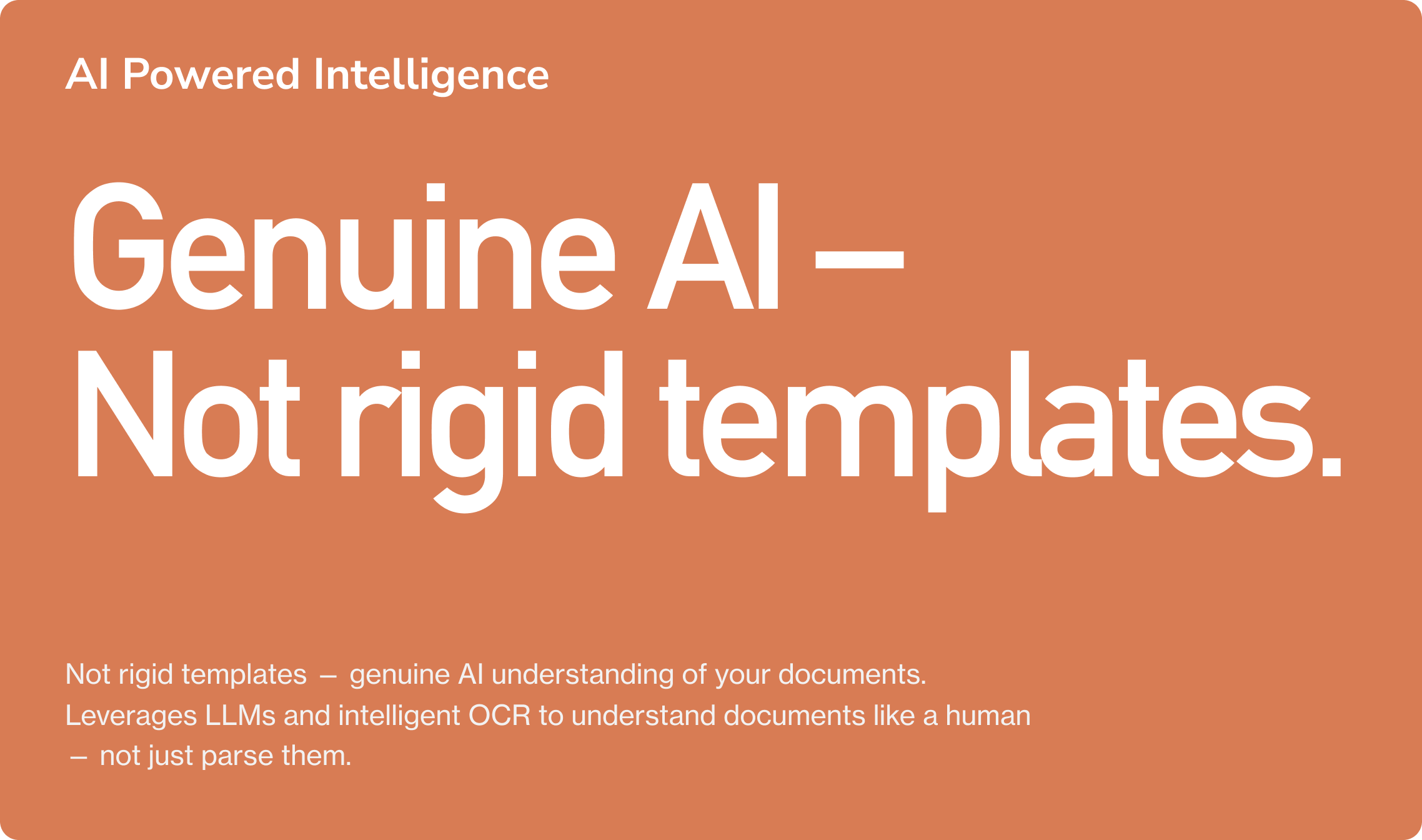 AI Powered Intelligence. Genuine AI – Not rigid templates. Not rigid templates — genuine AI understanding of your documents. Leverages LLMs and intelligent OCR to understand documents like a human — not just parse them.