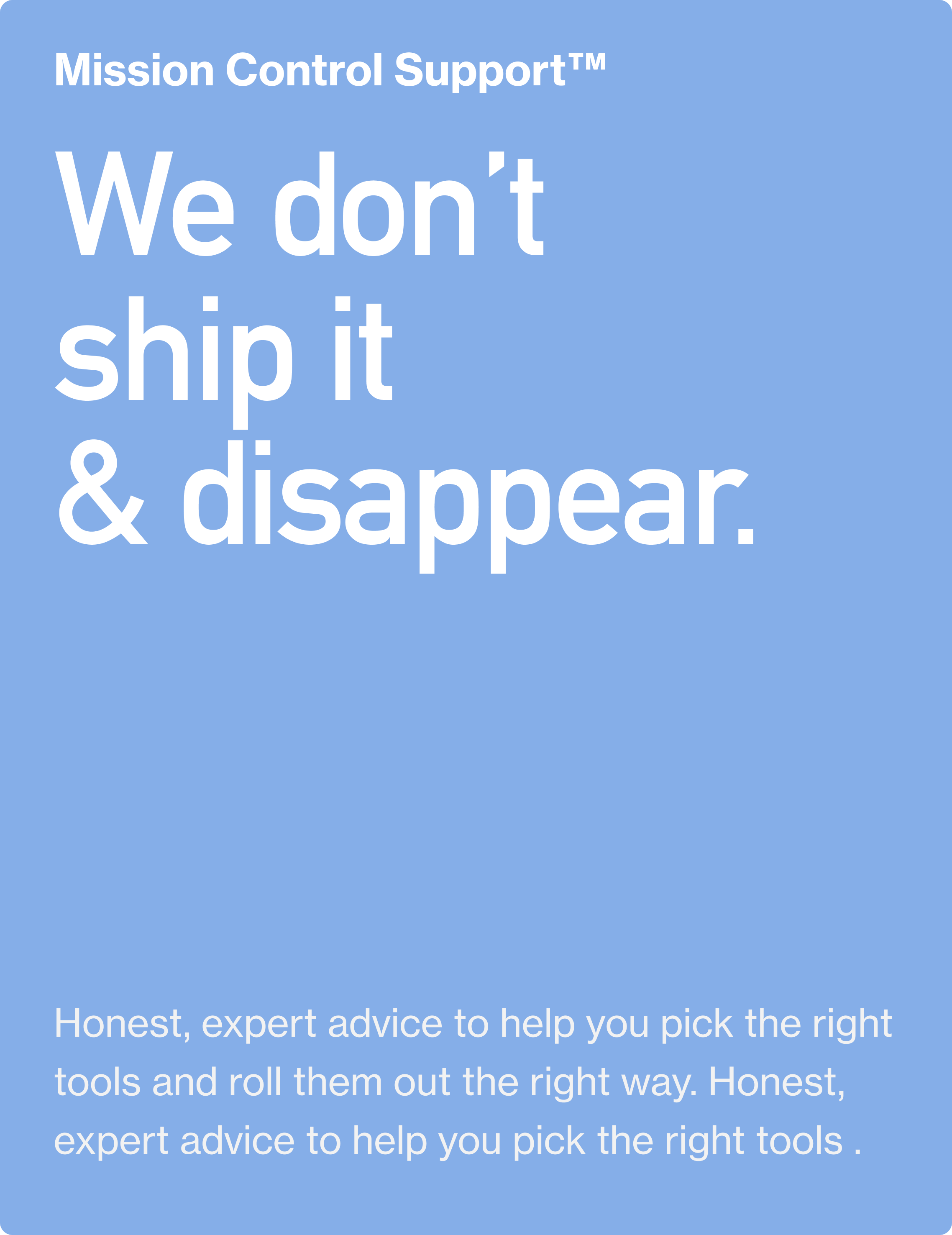 Mission Control Support™. We don’t ship it  & disappear. Honest, expert advice to help you pick the right tools and roll them out the right way. Honest, expert advice to help you pick the right tools.