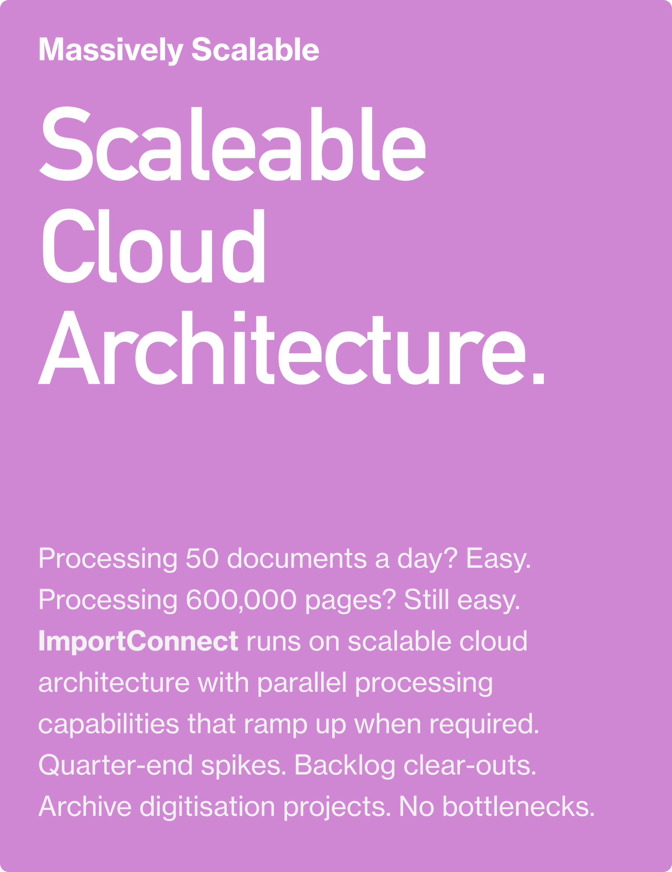 Massively Scalable. Scaleable Cloud Architecture. Processing 50 documents a day? Easy. Processing 600,000 pages? Still easy. ImportConnect runs on scalable cloud architecture with parallel processing capabilities that ramp up when required.