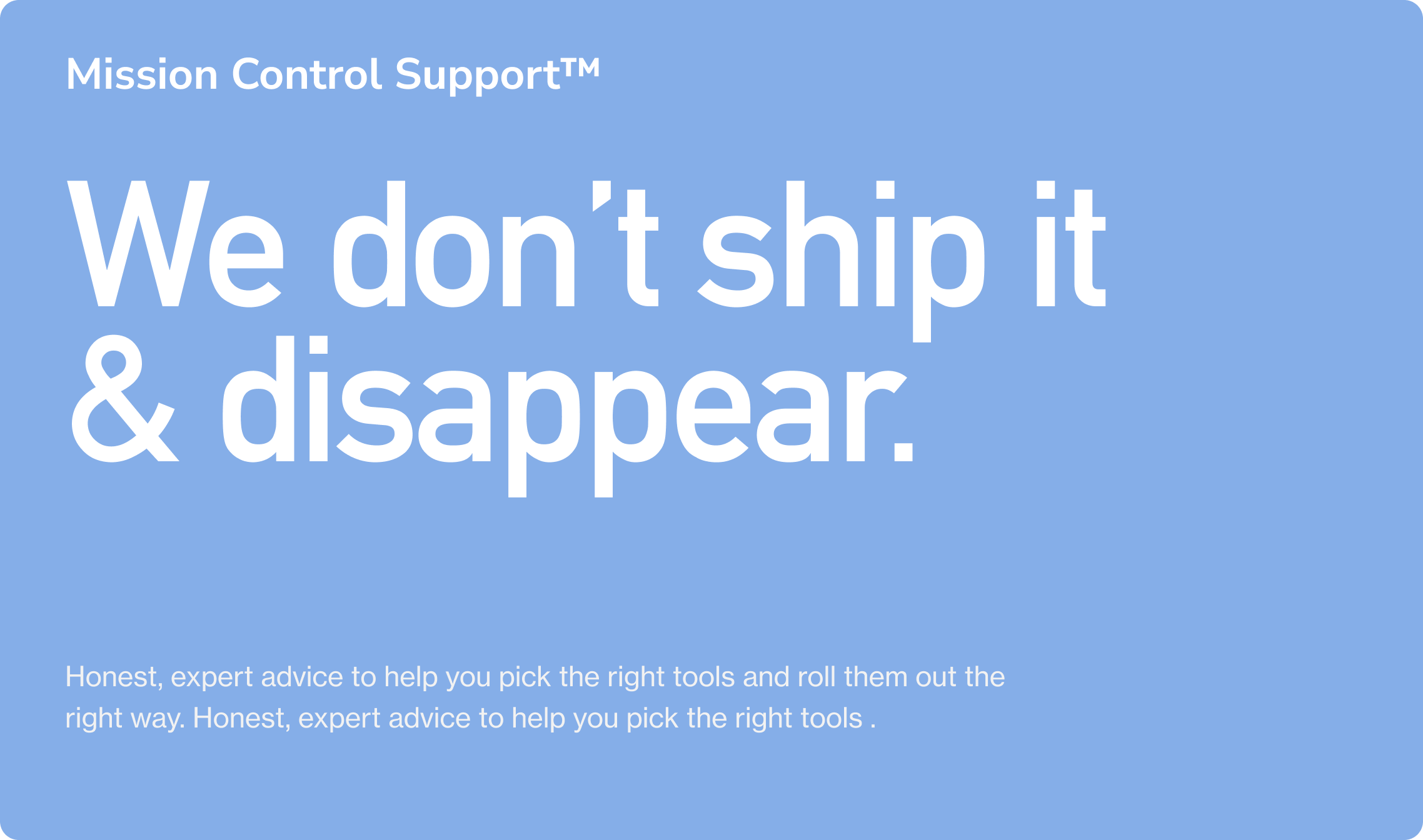 Mission Control Support™. We don’t ship it  & disappear. Honest, expert advice to help you pick the right tools and roll them out the right way. Honest, expert advice to help you pick the right tools .