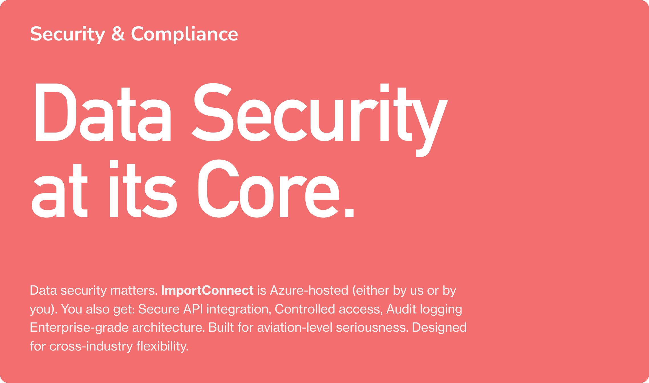 Security & Compliance. Data Security at its Core.Data security matters. ImportConnect is Azure-hosted (either by us or by you). You also get: Secure API integration, Controlled access, Audit logging  Enterprise-grade architecture. Built for aviation
