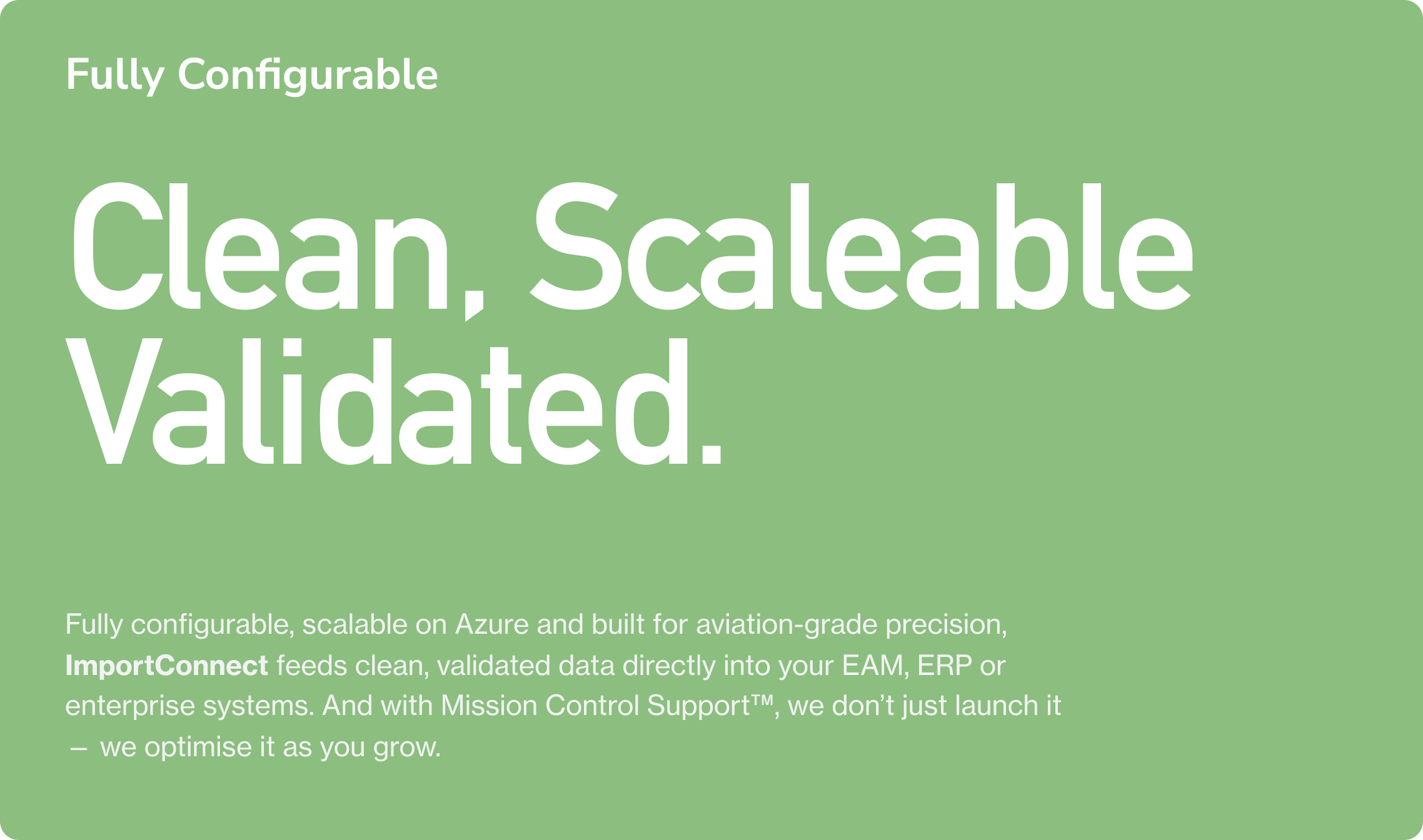 Fully Configurable. Clean, Scaleable Validated. Fully configurable, scalable on Azure and built for aviation-grade precision, ImportConnect feeds clean, validated data directly into your EAM, ERP or enterprise systems. And with Mission Control Suppor