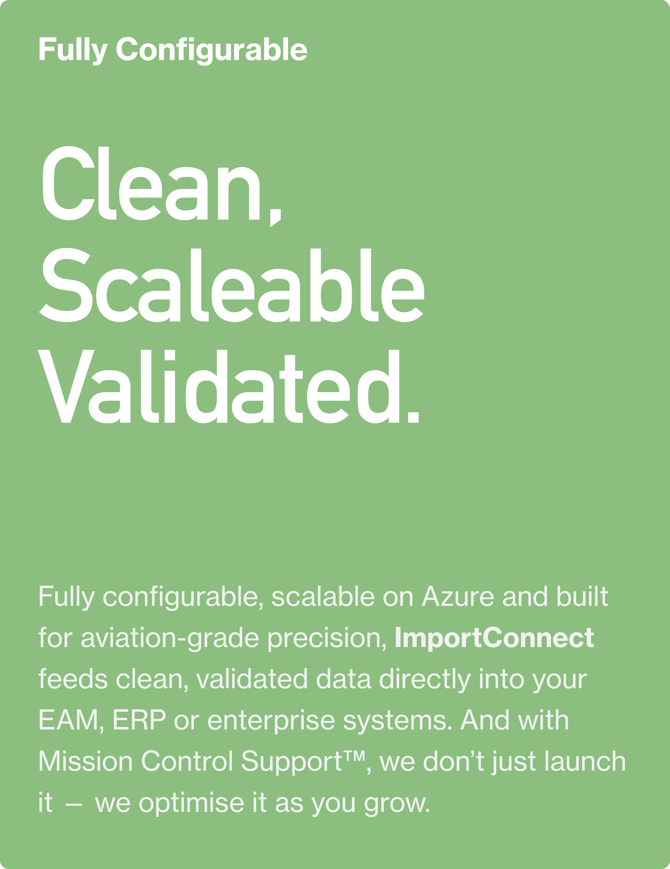 Fully Configurable. Clean, Scaleable Validated. Fully configurable, scalable on Azure and built for aviation-grade precision, ImportConnect feeds clean, validated data directly into your EAM, ERP or enterprise systems. And with Mission Control Suppor
