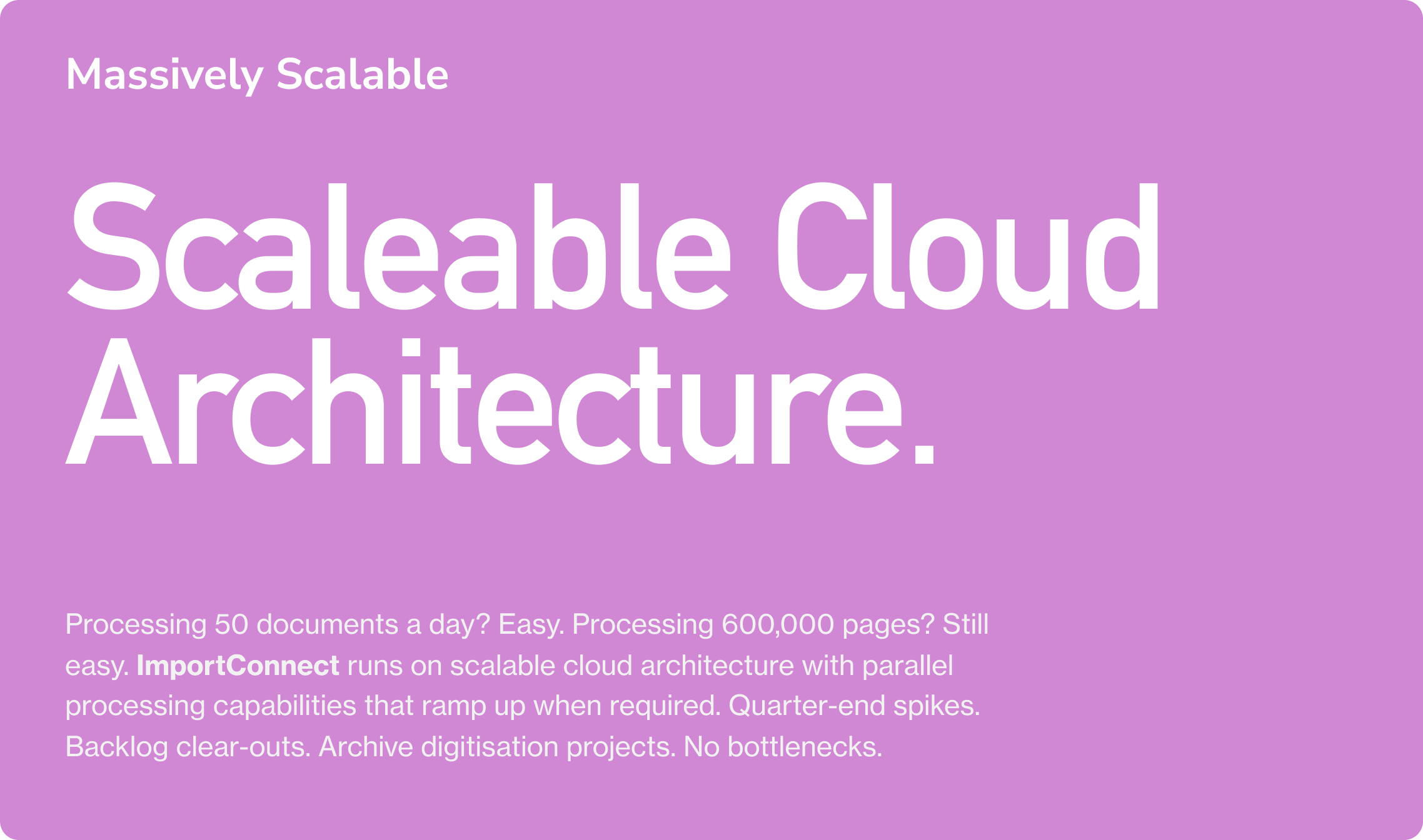 Massively Scalable. Scaleable Cloud Architecture. Processing 50 documents a day? Easy. Processing 600,000 pages? Still easy. ImportConnect runs on scalable cloud architecture with parallel processing capabilities that ramp up when required. Quarter-e